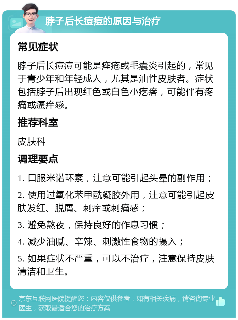 脖子后长痘痘的原因与治疗 常见症状 脖子后长痘痘可能是痤疮或毛囊炎引起的，常见于青少年和年轻成人，尤其是油性皮肤者。症状包括脖子后出现红色或白色小疙瘩，可能伴有疼痛或瘙痒感。 推荐科室 皮肤科 调理要点 1. 口服米诺环素，注意可能引起头晕的副作用； 2. 使用过氧化苯甲酰凝胶外用，注意可能引起皮肤发红、脱屑、刺痒或刺痛感； 3. 避免熬夜，保持良好的作息习惯； 4. 减少油腻、辛辣、刺激性食物的摄入； 5. 如果症状不严重，可以不治疗，注意保持皮肤清洁和卫生。