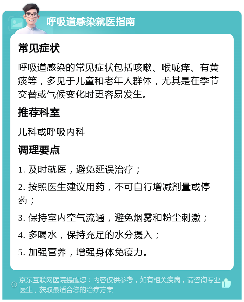 呼吸道感染就医指南 常见症状 呼吸道感染的常见症状包括咳嗽、喉咙痒、有黄痰等，多见于儿童和老年人群体，尤其是在季节交替或气候变化时更容易发生。 推荐科室 儿科或呼吸内科 调理要点 1. 及时就医，避免延误治疗； 2. 按照医生建议用药，不可自行增减剂量或停药； 3. 保持室内空气流通，避免烟雾和粉尘刺激； 4. 多喝水，保持充足的水分摄入； 5. 加强营养，增强身体免疫力。