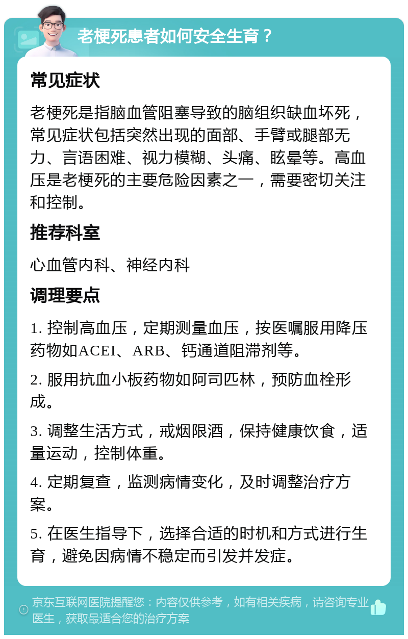 老梗死患者如何安全生育？ 常见症状 老梗死是指脑血管阻塞导致的脑组织缺血坏死，常见症状包括突然出现的面部、手臂或腿部无力、言语困难、视力模糊、头痛、眩晕等。高血压是老梗死的主要危险因素之一，需要密切关注和控制。 推荐科室 心血管内科、神经内科 调理要点 1. 控制高血压，定期测量血压，按医嘱服用降压药物如ACEI、ARB、钙通道阻滞剂等。 2. 服用抗血小板药物如阿司匹林，预防血栓形成。 3. 调整生活方式，戒烟限酒，保持健康饮食，适量运动，控制体重。 4. 定期复查，监测病情变化，及时调整治疗方案。 5. 在医生指导下，选择合适的时机和方式进行生育，避免因病情不稳定而引发并发症。