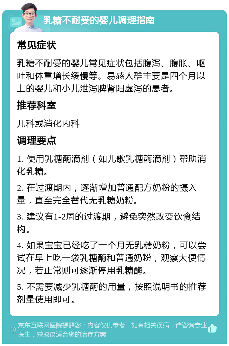 乳糖不耐受的婴儿调理指南 常见症状 乳糖不耐受的婴儿常见症状包括腹泻、腹胀、呕吐和体重增长缓慢等。易感人群主要是四个月以上的婴儿和小儿泄泻脾肾阳虚泻的患者。 推荐科室 儿科或消化内科 调理要点 1. 使用乳糖酶滴剂（如儿歌乳糖酶滴剂）帮助消化乳糖。 2. 在过渡期内，逐渐增加普通配方奶粉的摄入量，直至完全替代无乳糖奶粉。 3. 建议有1-2周的过渡期，避免突然改变饮食结构。 4. 如果宝宝已经吃了一个月无乳糖奶粉，可以尝试在早上吃一袋乳糖酶和普通奶粉，观察大便情况，若正常则可逐渐停用乳糖酶。 5. 不需要减少乳糖酶的用量，按照说明书的推荐剂量使用即可。