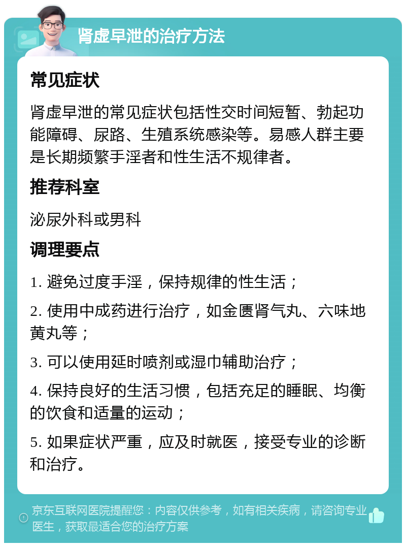 肾虚早泄的治疗方法 常见症状 肾虚早泄的常见症状包括性交时间短暂、勃起功能障碍、尿路、生殖系统感染等。易感人群主要是长期频繁手淫者和性生活不规律者。 推荐科室 泌尿外科或男科 调理要点 1. 避免过度手淫，保持规律的性生活； 2. 使用中成药进行治疗，如金匮肾气丸、六味地黄丸等； 3. 可以使用延时喷剂或湿巾辅助治疗； 4. 保持良好的生活习惯，包括充足的睡眠、均衡的饮食和适量的运动； 5. 如果症状严重，应及时就医，接受专业的诊断和治疗。