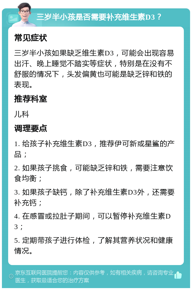 三岁半小孩是否需要补充维生素D3？ 常见症状 三岁半小孩如果缺乏维生素D3，可能会出现容易出汗、晚上睡觉不踏实等症状，特别是在没有不舒服的情况下，头发偏黄也可能是缺乏锌和铁的表现。 推荐科室 儿科 调理要点 1. 给孩子补充维生素D3，推荐伊可新或星鲨的产品； 2. 如果孩子挑食，可能缺乏锌和铁，需要注意饮食均衡； 3. 如果孩子缺钙，除了补充维生素D3外，还需要补充钙； 4. 在感冒或拉肚子期间，可以暂停补充维生素D3； 5. 定期带孩子进行体检，了解其营养状况和健康情况。