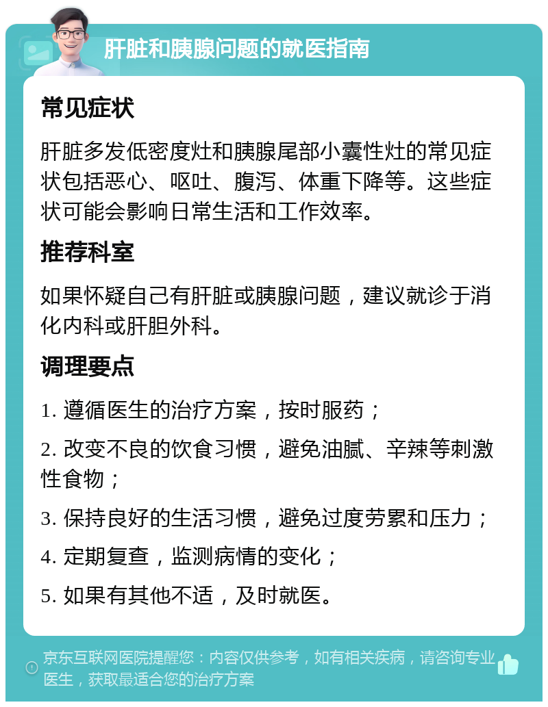 肝脏和胰腺问题的就医指南 常见症状 肝脏多发低密度灶和胰腺尾部小囊性灶的常见症状包括恶心、呕吐、腹泻、体重下降等。这些症状可能会影响日常生活和工作效率。 推荐科室 如果怀疑自己有肝脏或胰腺问题，建议就诊于消化内科或肝胆外科。 调理要点 1. 遵循医生的治疗方案，按时服药； 2. 改变不良的饮食习惯，避免油腻、辛辣等刺激性食物； 3. 保持良好的生活习惯，避免过度劳累和压力； 4. 定期复查，监测病情的变化； 5. 如果有其他不适，及时就医。