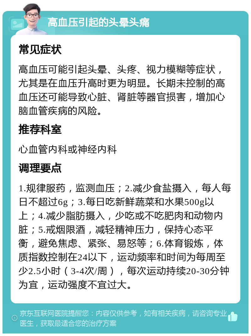 高血压引起的头晕头痛 常见症状 高血压可能引起头晕、头疼、视力模糊等症状，尤其是在血压升高时更为明显。长期未控制的高血压还可能导致心脏、肾脏等器官损害，增加心脑血管疾病的风险。 推荐科室 心血管内科或神经内科 调理要点 1.规律服药，监测血压；2.减少食盐摄入，每人每日不超过6g；3.每日吃新鲜蔬菜和水果500g以上；4.减少脂肪摄入，少吃或不吃肥肉和动物内脏；5.戒烟限酒，减轻精神压力，保持心态平衡，避免焦虑、紧张、易怒等；6.体育锻炼，体质指数控制在24以下，运动频率和时间为每周至少2.5小时（3-4次/周），每次运动持续20-30分钟为宜，运动强度不宜过大。