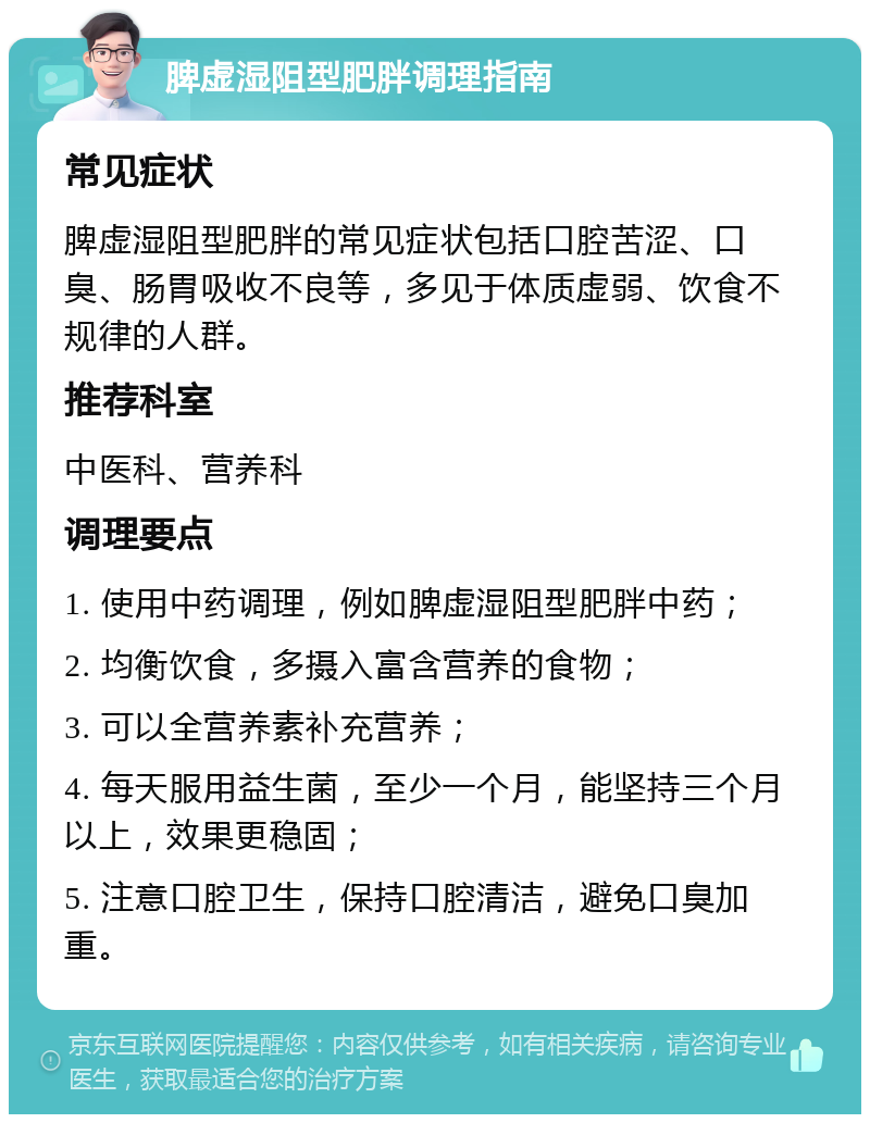 脾虚湿阻型肥胖调理指南 常见症状 脾虚湿阻型肥胖的常见症状包括口腔苦涩、口臭、肠胃吸收不良等，多见于体质虚弱、饮食不规律的人群。 推荐科室 中医科、营养科 调理要点 1. 使用中药调理，例如脾虚湿阻型肥胖中药； 2. 均衡饮食，多摄入富含营养的食物； 3. 可以全营养素补充营养； 4. 每天服用益生菌，至少一个月，能坚持三个月以上，效果更稳固； 5. 注意口腔卫生，保持口腔清洁，避免口臭加重。