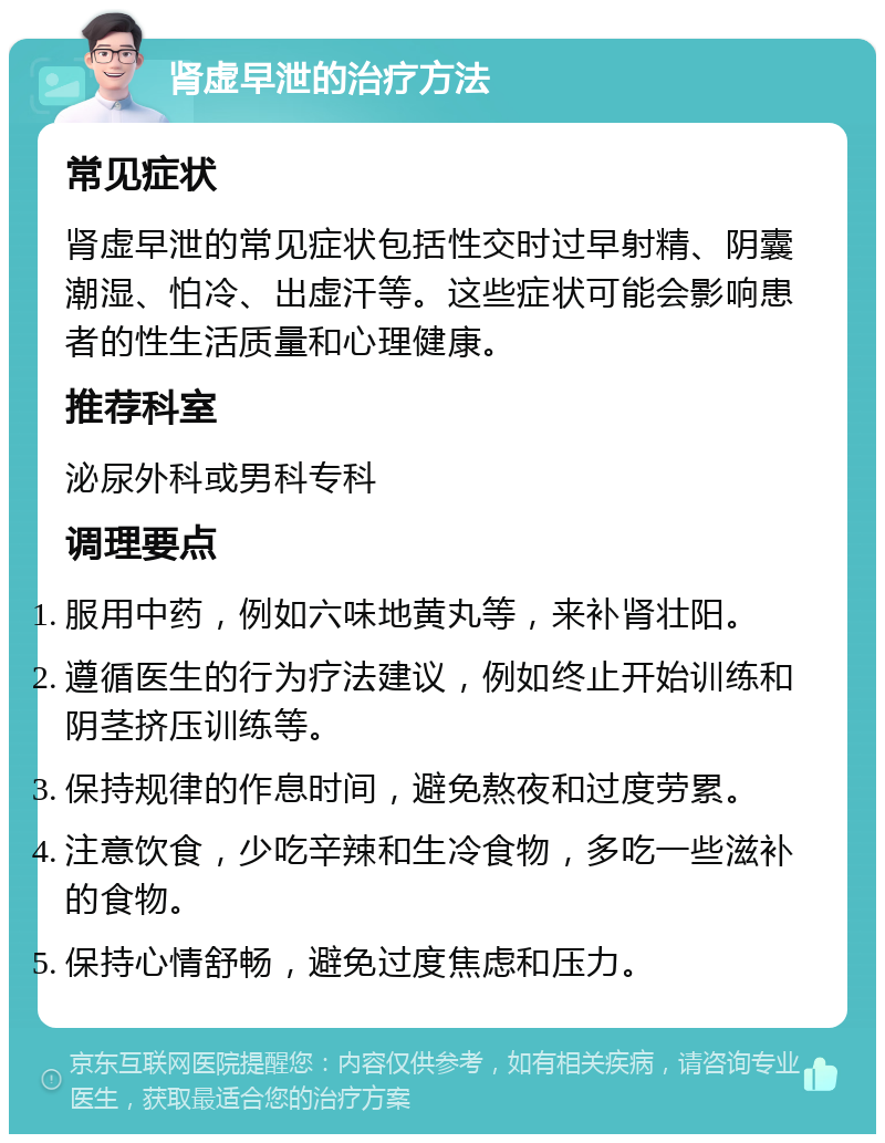 肾虚早泄的治疗方法 常见症状 肾虚早泄的常见症状包括性交时过早射精、阴囊潮湿、怕冷、出虚汗等。这些症状可能会影响患者的性生活质量和心理健康。 推荐科室 泌尿外科或男科专科 调理要点 服用中药，例如六味地黄丸等，来补肾壮阳。 遵循医生的行为疗法建议，例如终止开始训练和阴茎挤压训练等。 保持规律的作息时间，避免熬夜和过度劳累。 注意饮食，少吃辛辣和生冷食物，多吃一些滋补的食物。 保持心情舒畅，避免过度焦虑和压力。