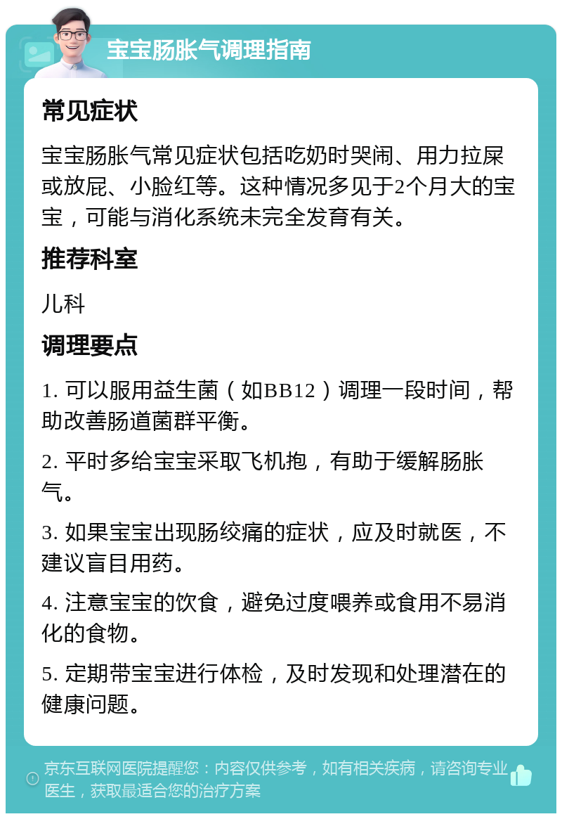 宝宝肠胀气调理指南 常见症状 宝宝肠胀气常见症状包括吃奶时哭闹、用力拉屎或放屁、小脸红等。这种情况多见于2个月大的宝宝，可能与消化系统未完全发育有关。 推荐科室 儿科 调理要点 1. 可以服用益生菌（如BB12）调理一段时间，帮助改善肠道菌群平衡。 2. 平时多给宝宝采取飞机抱，有助于缓解肠胀气。 3. 如果宝宝出现肠绞痛的症状，应及时就医，不建议盲目用药。 4. 注意宝宝的饮食，避免过度喂养或食用不易消化的食物。 5. 定期带宝宝进行体检，及时发现和处理潜在的健康问题。