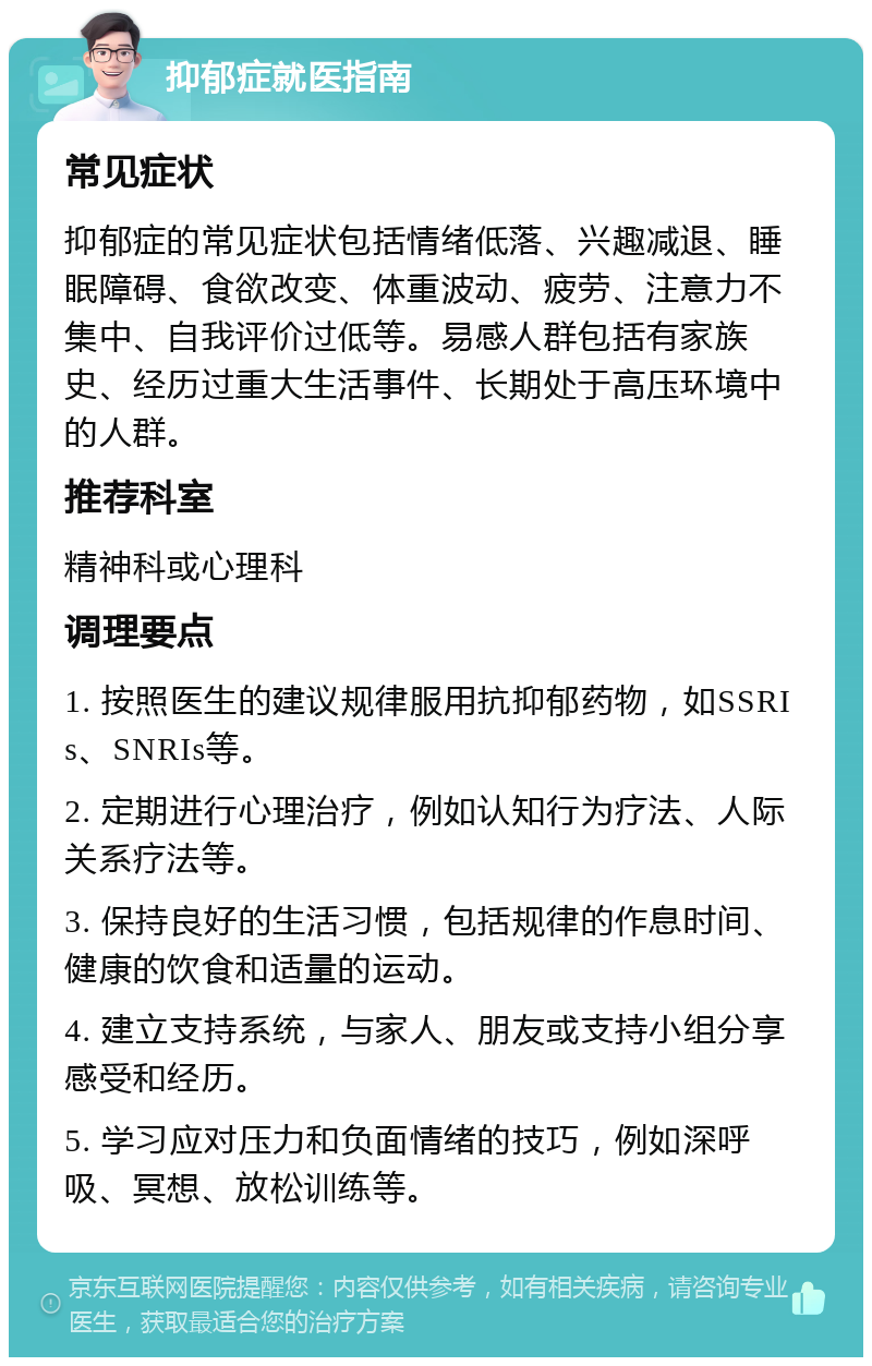 抑郁症就医指南 常见症状 抑郁症的常见症状包括情绪低落、兴趣减退、睡眠障碍、食欲改变、体重波动、疲劳、注意力不集中、自我评价过低等。易感人群包括有家族史、经历过重大生活事件、长期处于高压环境中的人群。 推荐科室 精神科或心理科 调理要点 1. 按照医生的建议规律服用抗抑郁药物，如SSRIs、SNRIs等。 2. 定期进行心理治疗，例如认知行为疗法、人际关系疗法等。 3. 保持良好的生活习惯，包括规律的作息时间、健康的饮食和适量的运动。 4. 建立支持系统，与家人、朋友或支持小组分享感受和经历。 5. 学习应对压力和负面情绪的技巧，例如深呼吸、冥想、放松训练等。