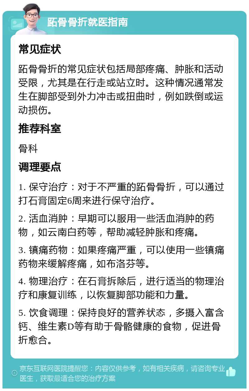 跖骨骨折就医指南 常见症状 跖骨骨折的常见症状包括局部疼痛、肿胀和活动受限，尤其是在行走或站立时。这种情况通常发生在脚部受到外力冲击或扭曲时，例如跌倒或运动损伤。 推荐科室 骨科 调理要点 1. 保守治疗：对于不严重的跖骨骨折，可以通过打石膏固定6周来进行保守治疗。 2. 活血消肿：早期可以服用一些活血消肿的药物，如云南白药等，帮助减轻肿胀和疼痛。 3. 镇痛药物：如果疼痛严重，可以使用一些镇痛药物来缓解疼痛，如布洛芬等。 4. 物理治疗：在石膏拆除后，进行适当的物理治疗和康复训练，以恢复脚部功能和力量。 5. 饮食调理：保持良好的营养状态，多摄入富含钙、维生素D等有助于骨骼健康的食物，促进骨折愈合。