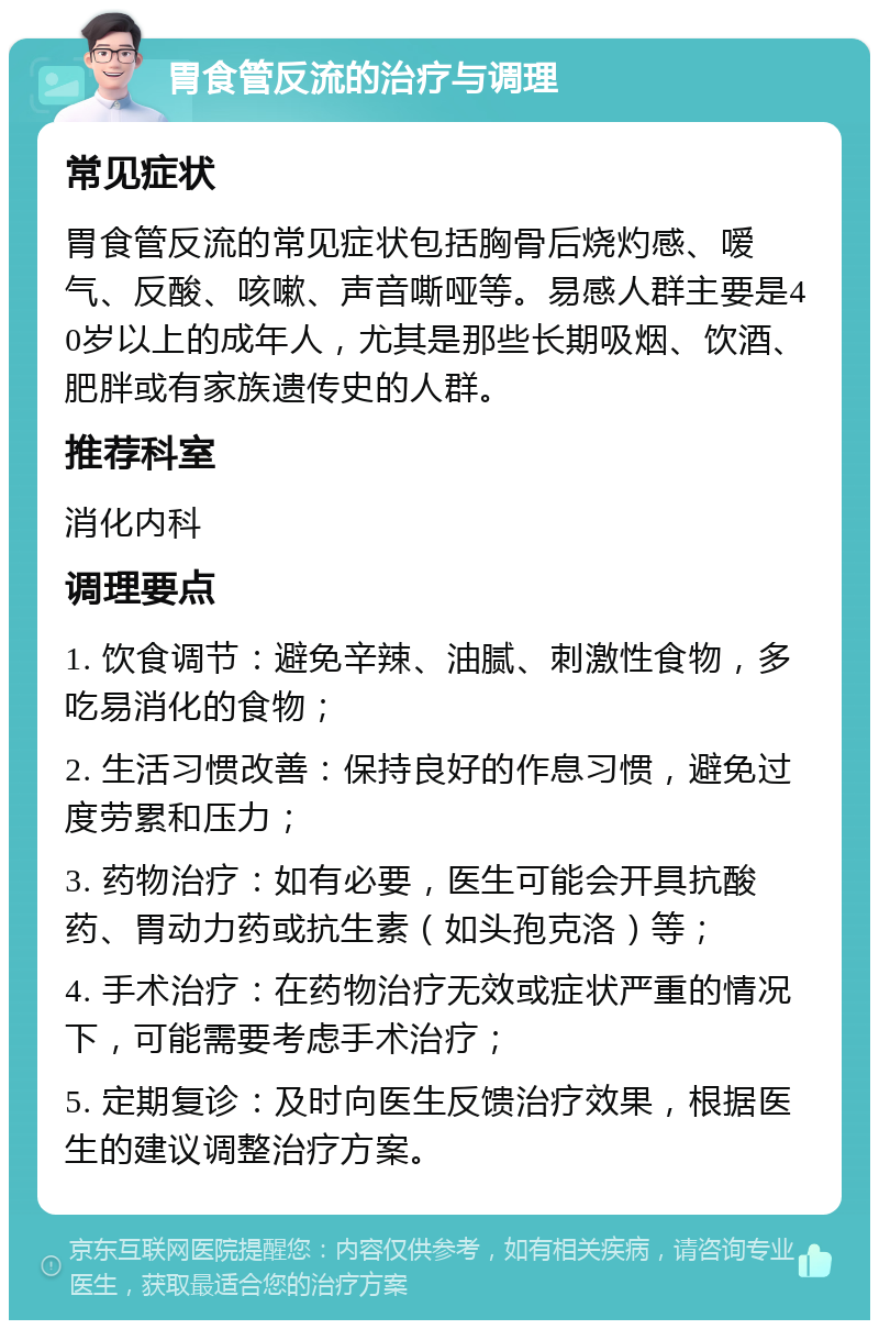 胃食管反流的治疗与调理 常见症状 胃食管反流的常见症状包括胸骨后烧灼感、嗳气、反酸、咳嗽、声音嘶哑等。易感人群主要是40岁以上的成年人，尤其是那些长期吸烟、饮酒、肥胖或有家族遗传史的人群。 推荐科室 消化内科 调理要点 1. 饮食调节：避免辛辣、油腻、刺激性食物，多吃易消化的食物； 2. 生活习惯改善：保持良好的作息习惯，避免过度劳累和压力； 3. 药物治疗：如有必要，医生可能会开具抗酸药、胃动力药或抗生素（如头孢克洛）等； 4. 手术治疗：在药物治疗无效或症状严重的情况下，可能需要考虑手术治疗； 5. 定期复诊：及时向医生反馈治疗效果，根据医生的建议调整治疗方案。