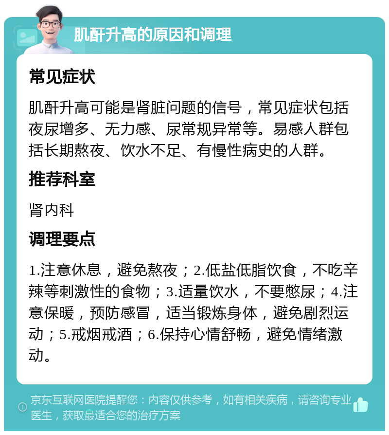 肌酐升高的原因和调理 常见症状 肌酐升高可能是肾脏问题的信号，常见症状包括夜尿增多、无力感、尿常规异常等。易感人群包括长期熬夜、饮水不足、有慢性病史的人群。 推荐科室 肾内科 调理要点 1.注意休息，避免熬夜；2.低盐低脂饮食，不吃辛辣等刺激性的食物；3.适量饮水，不要憋尿；4.注意保暖，预防感冒，适当锻炼身体，避免剧烈运动；5.戒烟戒酒；6.保持心情舒畅，避免情绪激动。