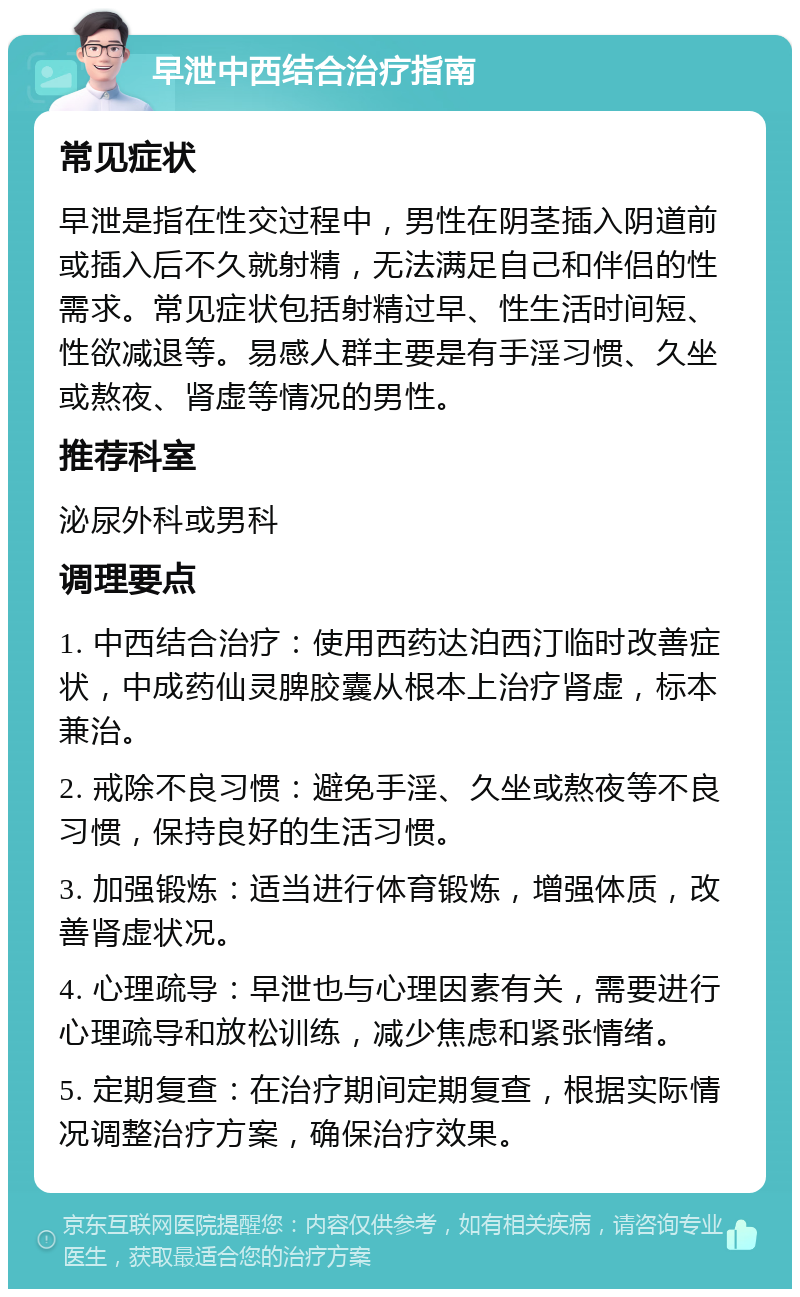 早泄中西结合治疗指南 常见症状 早泄是指在性交过程中，男性在阴茎插入阴道前或插入后不久就射精，无法满足自己和伴侣的性需求。常见症状包括射精过早、性生活时间短、性欲减退等。易感人群主要是有手淫习惯、久坐或熬夜、肾虚等情况的男性。 推荐科室 泌尿外科或男科 调理要点 1. 中西结合治疗：使用西药达泊西汀临时改善症状，中成药仙灵脾胶囊从根本上治疗肾虚，标本兼治。 2. 戒除不良习惯：避免手淫、久坐或熬夜等不良习惯，保持良好的生活习惯。 3. 加强锻炼：适当进行体育锻炼，增强体质，改善肾虚状况。 4. 心理疏导：早泄也与心理因素有关，需要进行心理疏导和放松训练，减少焦虑和紧张情绪。 5. 定期复查：在治疗期间定期复查，根据实际情况调整治疗方案，确保治疗效果。