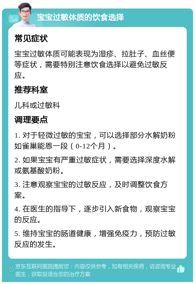 宝宝过敏体质的饮食选择 常见症状 宝宝过敏体质可能表现为湿疹、拉肚子、血丝便等症状，需要特别注意饮食选择以避免过敏反应。 推荐科室 儿科或过敏科 调理要点 1. 对于轻微过敏的宝宝，可以选择部分水解奶粉如雀巢能恩一段（0-12个月）。 2. 如果宝宝有严重过敏症状，需要选择深度水解或氨基酸奶粉。 3. 注意观察宝宝的过敏反应，及时调整饮食方案。 4. 在医生的指导下，逐步引入新食物，观察宝宝的反应。 5. 维持宝宝的肠道健康，增强免疫力，预防过敏反应的发生。