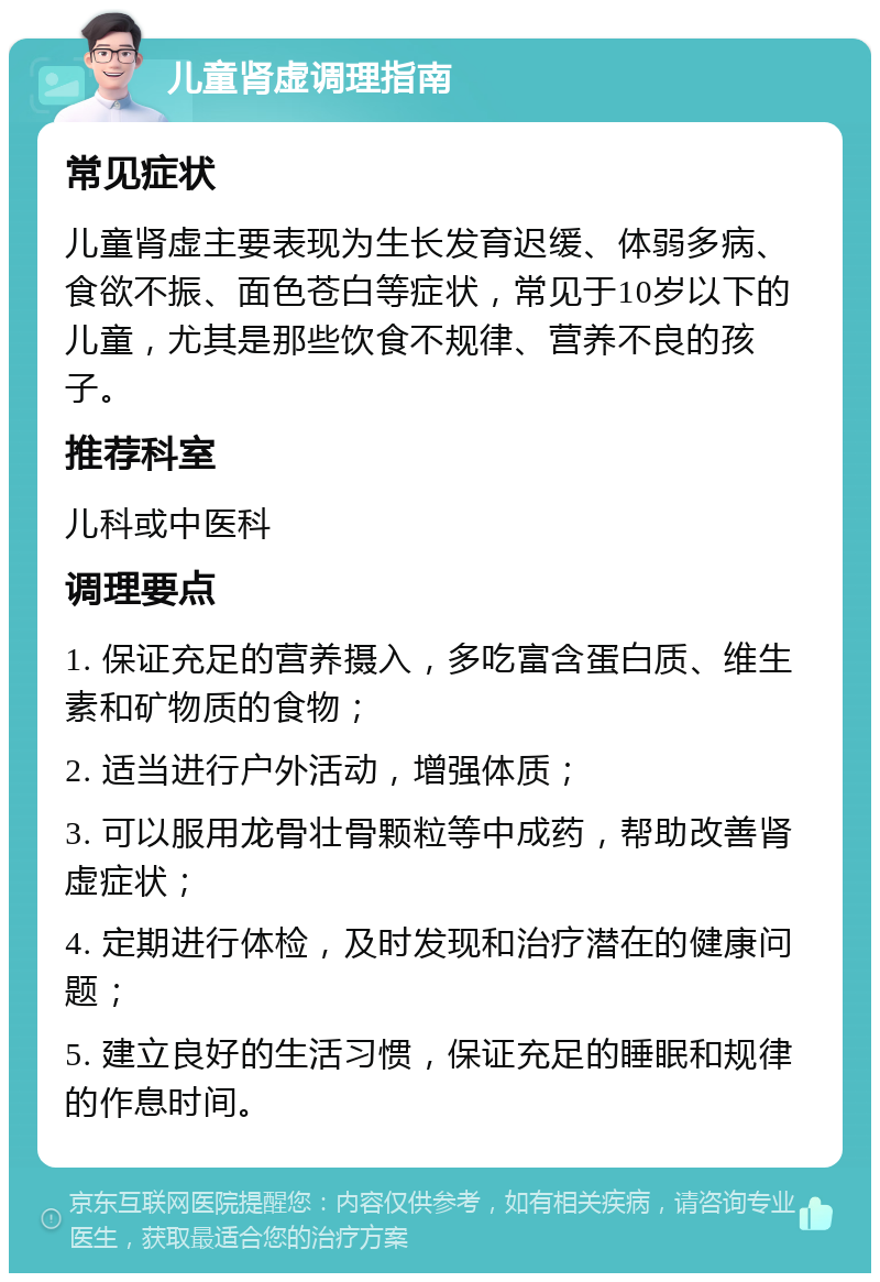 儿童肾虚调理指南 常见症状 儿童肾虚主要表现为生长发育迟缓、体弱多病、食欲不振、面色苍白等症状，常见于10岁以下的儿童，尤其是那些饮食不规律、营养不良的孩子。 推荐科室 儿科或中医科 调理要点 1. 保证充足的营养摄入，多吃富含蛋白质、维生素和矿物质的食物； 2. 适当进行户外活动，增强体质； 3. 可以服用龙骨壮骨颗粒等中成药，帮助改善肾虚症状； 4. 定期进行体检，及时发现和治疗潜在的健康问题； 5. 建立良好的生活习惯，保证充足的睡眠和规律的作息时间。