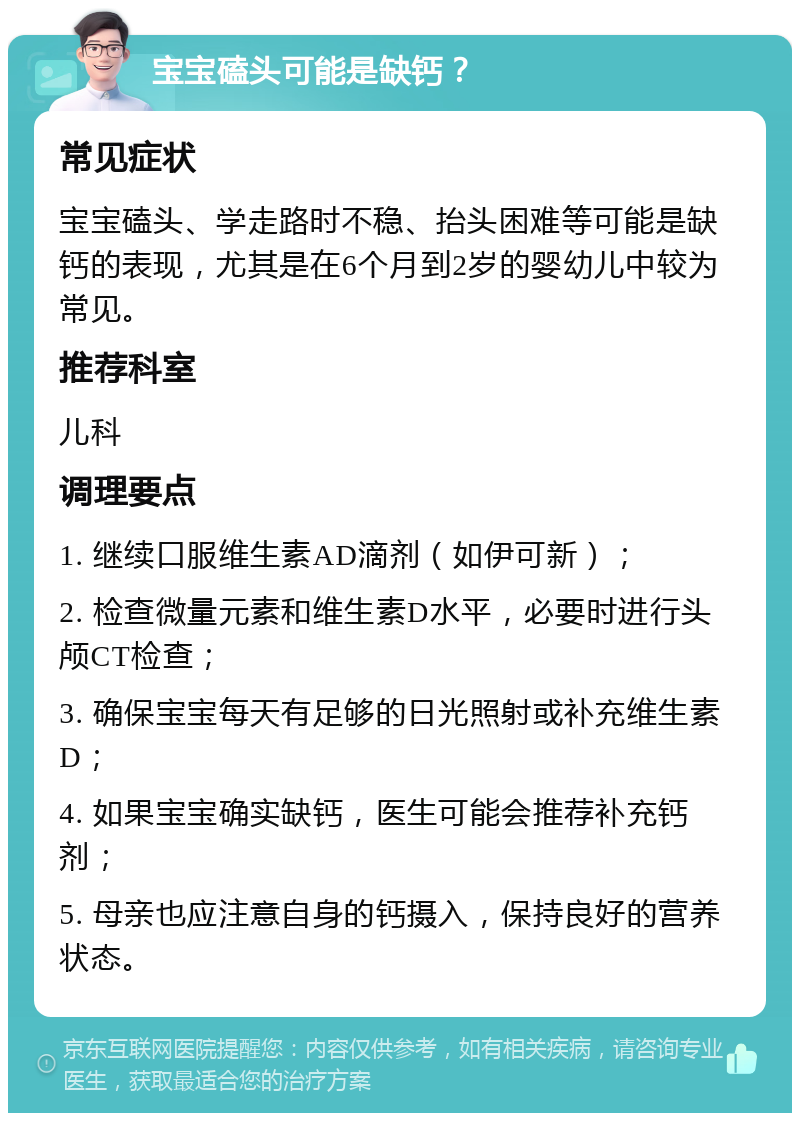 宝宝磕头可能是缺钙？ 常见症状 宝宝磕头、学走路时不稳、抬头困难等可能是缺钙的表现，尤其是在6个月到2岁的婴幼儿中较为常见。 推荐科室 儿科 调理要点 1. 继续口服维生素AD滴剂（如伊可新）； 2. 检查微量元素和维生素D水平，必要时进行头颅CT检查； 3. 确保宝宝每天有足够的日光照射或补充维生素D； 4. 如果宝宝确实缺钙，医生可能会推荐补充钙剂； 5. 母亲也应注意自身的钙摄入，保持良好的营养状态。