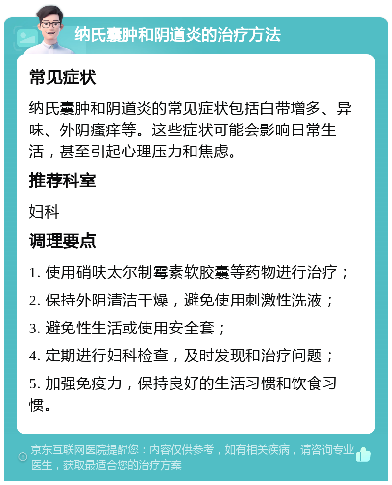 纳氏囊肿和阴道炎的治疗方法 常见症状 纳氏囊肿和阴道炎的常见症状包括白带增多、异味、外阴瘙痒等。这些症状可能会影响日常生活，甚至引起心理压力和焦虑。 推荐科室 妇科 调理要点 1. 使用硝呋太尔制霉素软胶囊等药物进行治疗； 2. 保持外阴清洁干燥，避免使用刺激性洗液； 3. 避免性生活或使用安全套； 4. 定期进行妇科检查，及时发现和治疗问题； 5. 加强免疫力，保持良好的生活习惯和饮食习惯。