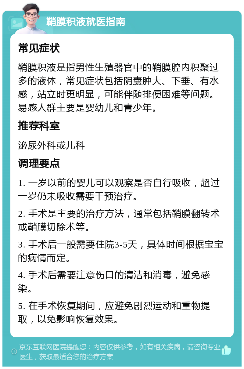 鞘膜积液就医指南 常见症状 鞘膜积液是指男性生殖器官中的鞘膜腔内积聚过多的液体，常见症状包括阴囊肿大、下垂、有水感，站立时更明显，可能伴随排便困难等问题。易感人群主要是婴幼儿和青少年。 推荐科室 泌尿外科或儿科 调理要点 1. 一岁以前的婴儿可以观察是否自行吸收，超过一岁仍未吸收需要干预治疗。 2. 手术是主要的治疗方法，通常包括鞘膜翻转术或鞘膜切除术等。 3. 手术后一般需要住院3-5天，具体时间根据宝宝的病情而定。 4. 手术后需要注意伤口的清洁和消毒，避免感染。 5. 在手术恢复期间，应避免剧烈运动和重物提取，以免影响恢复效果。