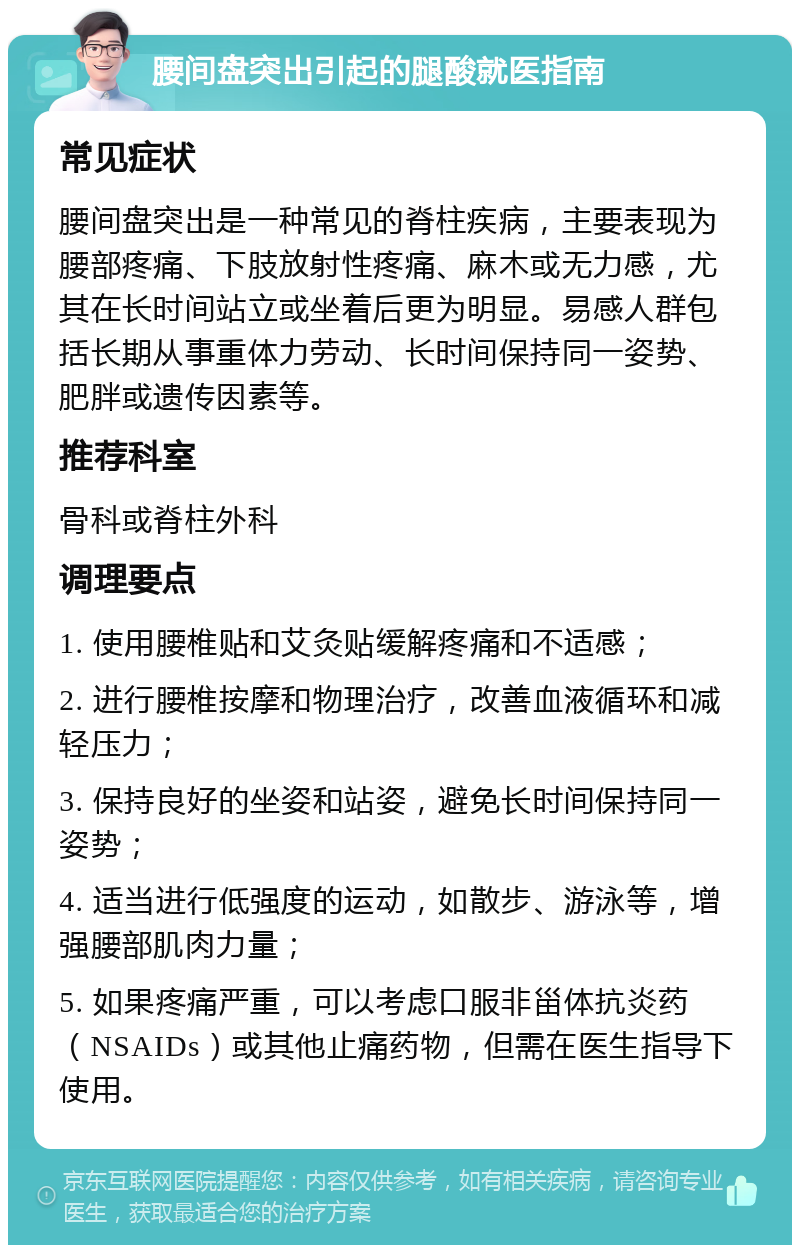 腰间盘突出引起的腿酸就医指南 常见症状 腰间盘突出是一种常见的脊柱疾病，主要表现为腰部疼痛、下肢放射性疼痛、麻木或无力感，尤其在长时间站立或坐着后更为明显。易感人群包括长期从事重体力劳动、长时间保持同一姿势、肥胖或遗传因素等。 推荐科室 骨科或脊柱外科 调理要点 1. 使用腰椎贴和艾灸贴缓解疼痛和不适感； 2. 进行腰椎按摩和物理治疗，改善血液循环和减轻压力； 3. 保持良好的坐姿和站姿，避免长时间保持同一姿势； 4. 适当进行低强度的运动，如散步、游泳等，增强腰部肌肉力量； 5. 如果疼痛严重，可以考虑口服非甾体抗炎药（NSAIDs）或其他止痛药物，但需在医生指导下使用。