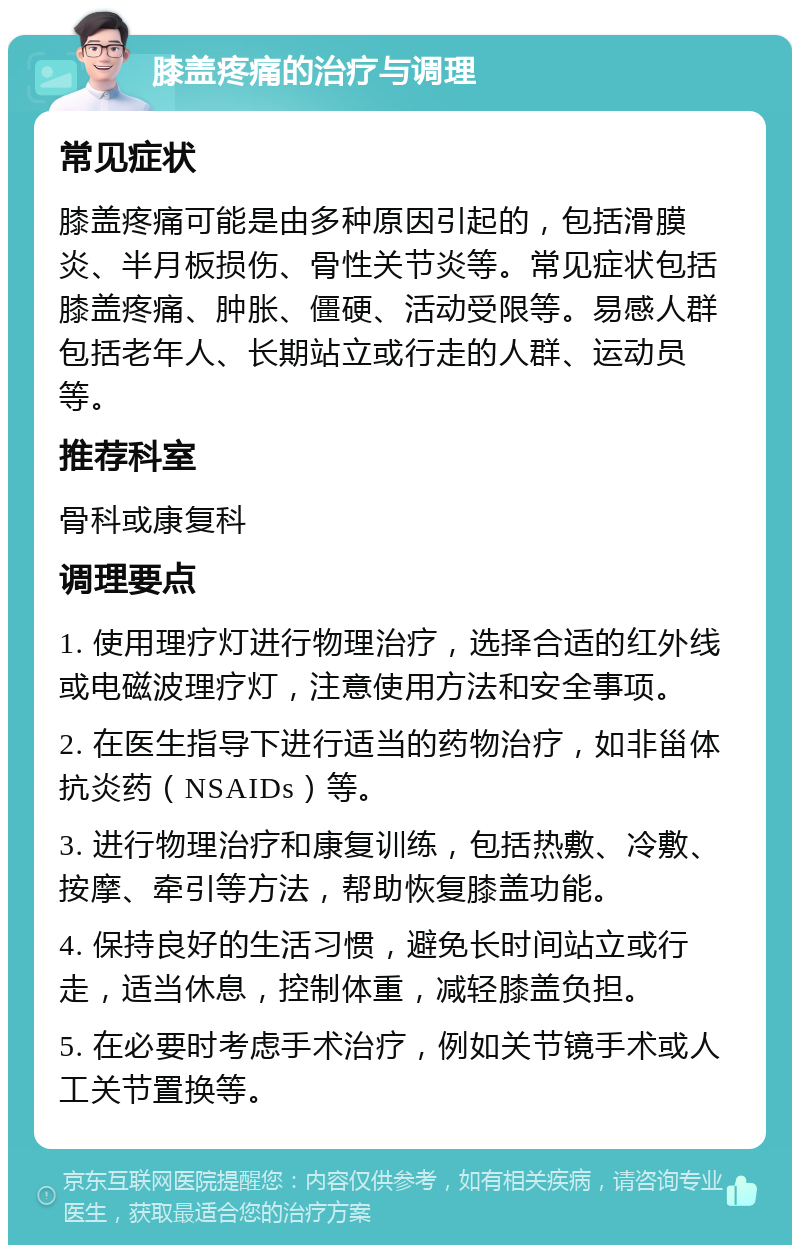 膝盖疼痛的治疗与调理 常见症状 膝盖疼痛可能是由多种原因引起的，包括滑膜炎、半月板损伤、骨性关节炎等。常见症状包括膝盖疼痛、肿胀、僵硬、活动受限等。易感人群包括老年人、长期站立或行走的人群、运动员等。 推荐科室 骨科或康复科 调理要点 1. 使用理疗灯进行物理治疗，选择合适的红外线或电磁波理疗灯，注意使用方法和安全事项。 2. 在医生指导下进行适当的药物治疗，如非甾体抗炎药（NSAIDs）等。 3. 进行物理治疗和康复训练，包括热敷、冷敷、按摩、牵引等方法，帮助恢复膝盖功能。 4. 保持良好的生活习惯，避免长时间站立或行走，适当休息，控制体重，减轻膝盖负担。 5. 在必要时考虑手术治疗，例如关节镜手术或人工关节置换等。