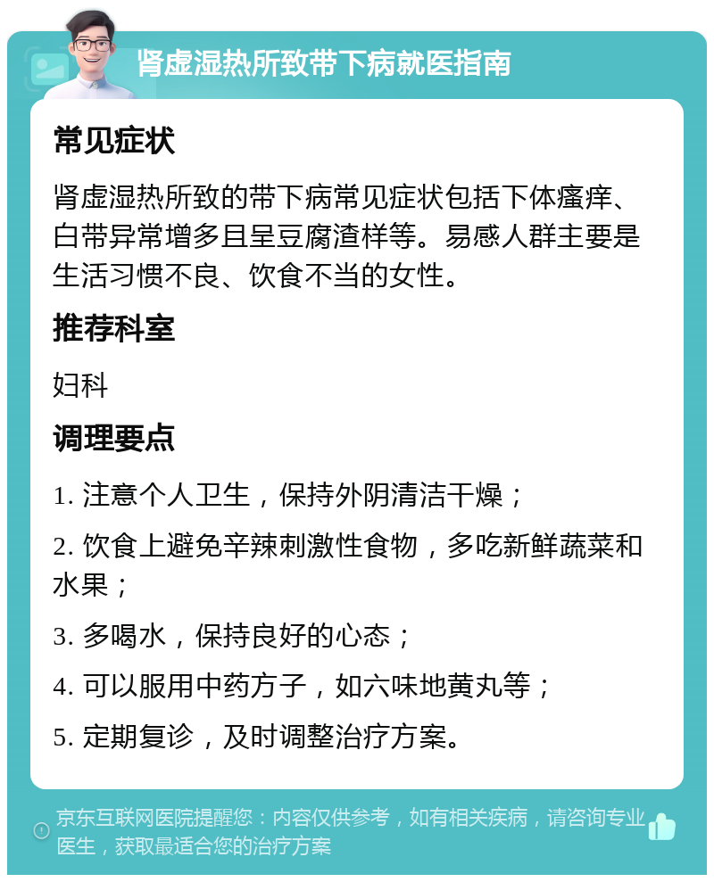 肾虚湿热所致带下病就医指南 常见症状 肾虚湿热所致的带下病常见症状包括下体瘙痒、白带异常增多且呈豆腐渣样等。易感人群主要是生活习惯不良、饮食不当的女性。 推荐科室 妇科 调理要点 1. 注意个人卫生，保持外阴清洁干燥； 2. 饮食上避免辛辣刺激性食物，多吃新鲜蔬菜和水果； 3. 多喝水，保持良好的心态； 4. 可以服用中药方子，如六味地黄丸等； 5. 定期复诊，及时调整治疗方案。