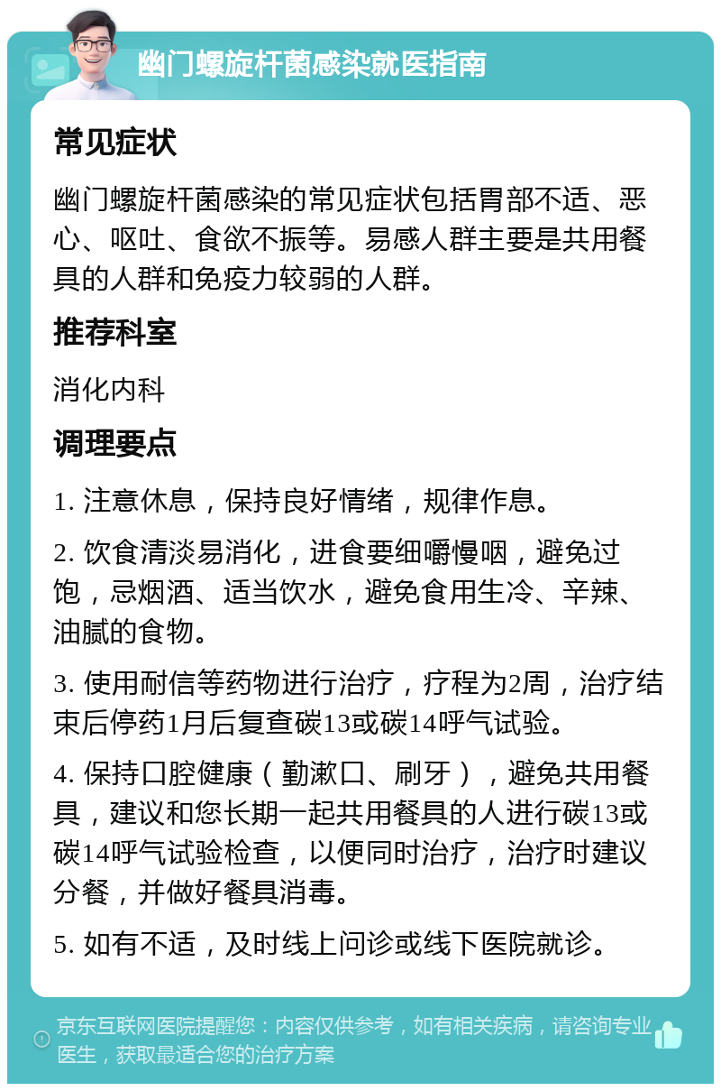 幽门螺旋杆菌感染就医指南 常见症状 幽门螺旋杆菌感染的常见症状包括胃部不适、恶心、呕吐、食欲不振等。易感人群主要是共用餐具的人群和免疫力较弱的人群。 推荐科室 消化内科 调理要点 1. 注意休息，保持良好情绪，规律作息。 2. 饮食清淡易消化，进食要细嚼慢咽，避免过饱，忌烟酒、适当饮水，避免食用生冷、辛辣、油腻的食物。 3. 使用耐信等药物进行治疗，疗程为2周，治疗结束后停药1月后复查碳13或碳14呼气试验。 4. 保持口腔健康（勤漱口、刷牙），避免共用餐具，建议和您长期一起共用餐具的人进行碳13或碳14呼气试验检查，以便同时治疗，治疗时建议分餐，并做好餐具消毒。 5. 如有不适，及时线上问诊或线下医院就诊。