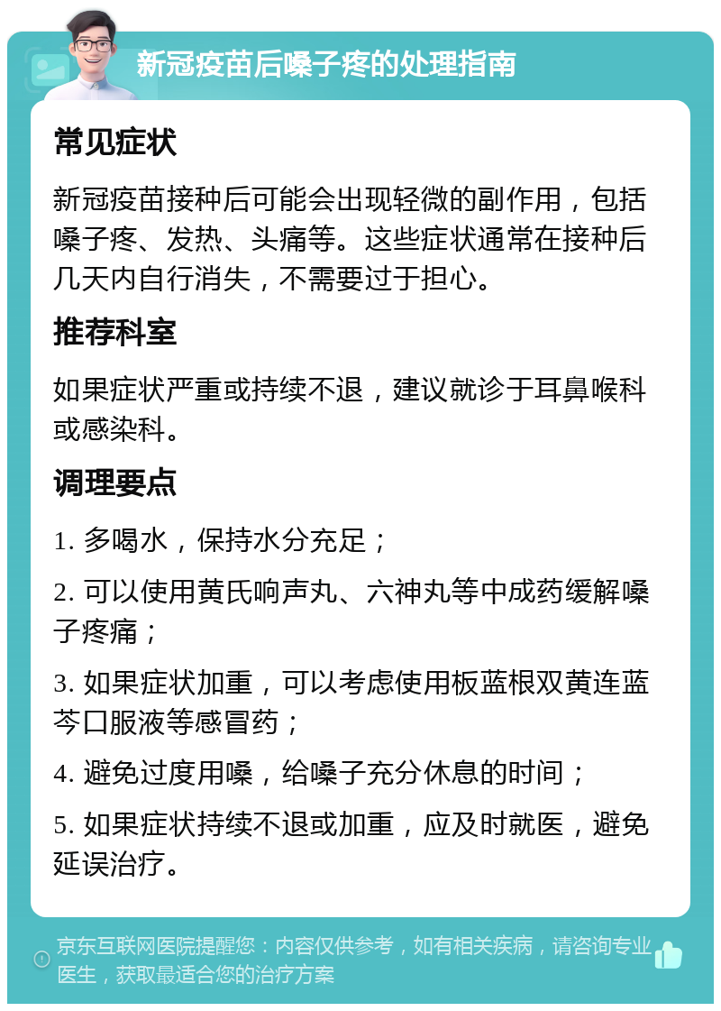 新冠疫苗后嗓子疼的处理指南 常见症状 新冠疫苗接种后可能会出现轻微的副作用，包括嗓子疼、发热、头痛等。这些症状通常在接种后几天内自行消失，不需要过于担心。 推荐科室 如果症状严重或持续不退，建议就诊于耳鼻喉科或感染科。 调理要点 1. 多喝水，保持水分充足； 2. 可以使用黄氏响声丸、六神丸等中成药缓解嗓子疼痛； 3. 如果症状加重，可以考虑使用板蓝根双黄连蓝芩口服液等感冒药； 4. 避免过度用嗓，给嗓子充分休息的时间； 5. 如果症状持续不退或加重，应及时就医，避免延误治疗。