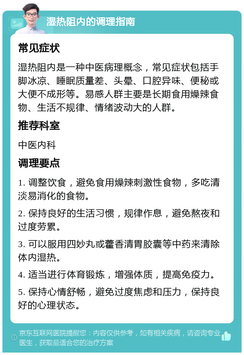 湿热阻内的调理指南 常见症状 湿热阻内是一种中医病理概念，常见症状包括手脚冰凉、睡眠质量差、头晕、口腔异味、便秘或大便不成形等。易感人群主要是长期食用燥辣食物、生活不规律、情绪波动大的人群。 推荐科室 中医内科 调理要点 1. 调整饮食，避免食用燥辣刺激性食物，多吃清淡易消化的食物。 2. 保持良好的生活习惯，规律作息，避免熬夜和过度劳累。 3. 可以服用四妙丸或藿香清胃胶囊等中药来清除体内湿热。 4. 适当进行体育锻炼，增强体质，提高免疫力。 5. 保持心情舒畅，避免过度焦虑和压力，保持良好的心理状态。