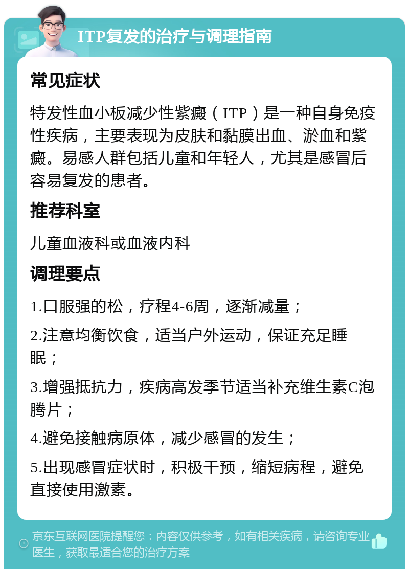 ITP复发的治疗与调理指南 常见症状 特发性血小板减少性紫癜（ITP）是一种自身免疫性疾病，主要表现为皮肤和黏膜出血、淤血和紫癜。易感人群包括儿童和年轻人，尤其是感冒后容易复发的患者。 推荐科室 儿童血液科或血液内科 调理要点 1.口服强的松，疗程4-6周，逐渐减量； 2.注意均衡饮食，适当户外运动，保证充足睡眠； 3.增强抵抗力，疾病高发季节适当补充维生素C泡腾片； 4.避免接触病原体，减少感冒的发生； 5.出现感冒症状时，积极干预，缩短病程，避免直接使用激素。