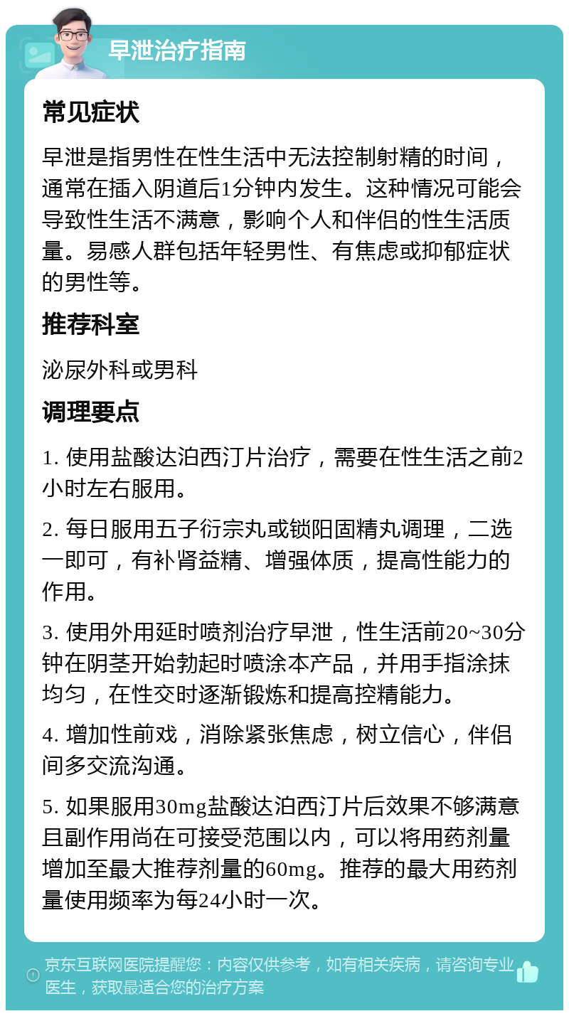 早泄治疗指南 常见症状 早泄是指男性在性生活中无法控制射精的时间，通常在插入阴道后1分钟内发生。这种情况可能会导致性生活不满意，影响个人和伴侣的性生活质量。易感人群包括年轻男性、有焦虑或抑郁症状的男性等。 推荐科室 泌尿外科或男科 调理要点 1. 使用盐酸达泊西汀片治疗，需要在性生活之前2小时左右服用。 2. 每日服用五子衍宗丸或锁阳固精丸调理，二选一即可，有补肾益精、增强体质，提高性能力的作用。 3. 使用外用延时喷剂治疗早泄，性生活前20~30分钟在阴茎开始勃起时喷涂本产品，并用手指涂抹均匀，在性交时逐渐锻炼和提高控精能力。 4. 增加性前戏，消除紧张焦虑，树立信心，伴侣间多交流沟通。 5. 如果服用30mg盐酸达泊西汀片后效果不够满意且副作用尚在可接受范围以内，可以将用药剂量增加至最大推荐剂量的60mg。推荐的最大用药剂量使用频率为每24小时一次。