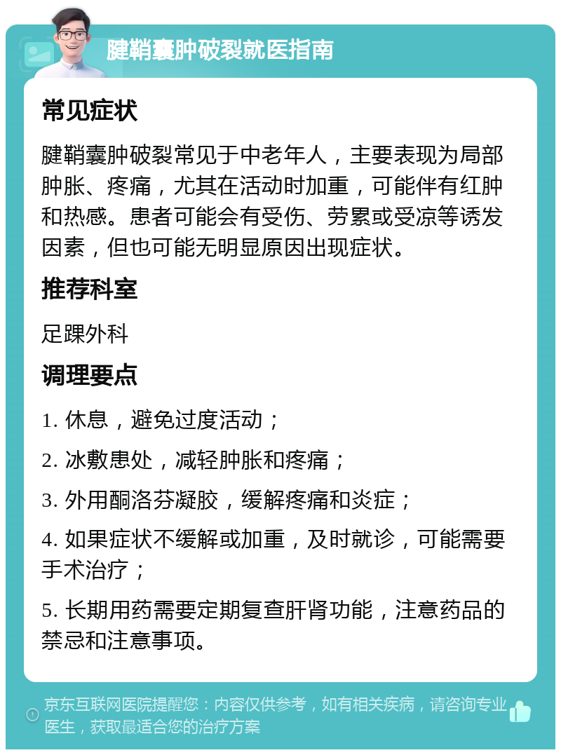 腱鞘囊肿破裂就医指南 常见症状 腱鞘囊肿破裂常见于中老年人，主要表现为局部肿胀、疼痛，尤其在活动时加重，可能伴有红肿和热感。患者可能会有受伤、劳累或受凉等诱发因素，但也可能无明显原因出现症状。 推荐科室 足踝外科 调理要点 1. 休息，避免过度活动； 2. 冰敷患处，减轻肿胀和疼痛； 3. 外用酮洛芬凝胶，缓解疼痛和炎症； 4. 如果症状不缓解或加重，及时就诊，可能需要手术治疗； 5. 长期用药需要定期复查肝肾功能，注意药品的禁忌和注意事项。