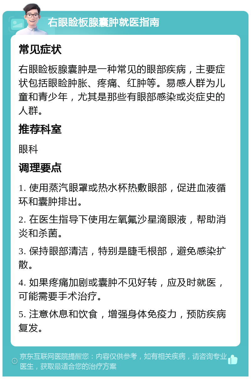 右眼睑板腺囊肿就医指南 常见症状 右眼睑板腺囊肿是一种常见的眼部疾病，主要症状包括眼睑肿胀、疼痛、红肿等。易感人群为儿童和青少年，尤其是那些有眼部感染或炎症史的人群。 推荐科室 眼科 调理要点 1. 使用蒸汽眼罩或热水杯热敷眼部，促进血液循环和囊肿排出。 2. 在医生指导下使用左氧氟沙星滴眼液，帮助消炎和杀菌。 3. 保持眼部清洁，特别是睫毛根部，避免感染扩散。 4. 如果疼痛加剧或囊肿不见好转，应及时就医，可能需要手术治疗。 5. 注意休息和饮食，增强身体免疫力，预防疾病复发。