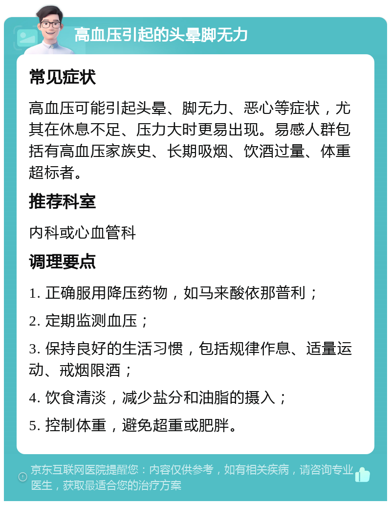 高血压引起的头晕脚无力 常见症状 高血压可能引起头晕、脚无力、恶心等症状，尤其在休息不足、压力大时更易出现。易感人群包括有高血压家族史、长期吸烟、饮酒过量、体重超标者。 推荐科室 内科或心血管科 调理要点 1. 正确服用降压药物，如马来酸依那普利； 2. 定期监测血压； 3. 保持良好的生活习惯，包括规律作息、适量运动、戒烟限酒； 4. 饮食清淡，减少盐分和油脂的摄入； 5. 控制体重，避免超重或肥胖。