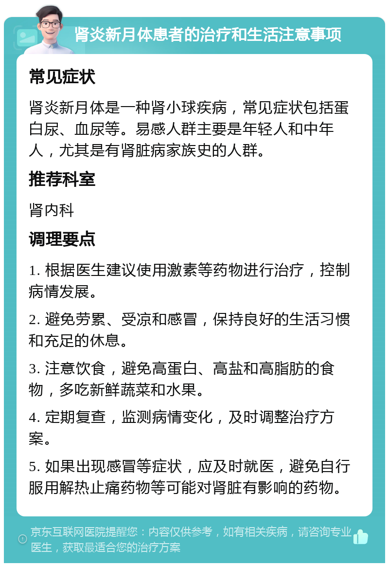 肾炎新月体患者的治疗和生活注意事项 常见症状 肾炎新月体是一种肾小球疾病，常见症状包括蛋白尿、血尿等。易感人群主要是年轻人和中年人，尤其是有肾脏病家族史的人群。 推荐科室 肾内科 调理要点 1. 根据医生建议使用激素等药物进行治疗，控制病情发展。 2. 避免劳累、受凉和感冒，保持良好的生活习惯和充足的休息。 3. 注意饮食，避免高蛋白、高盐和高脂肪的食物，多吃新鲜蔬菜和水果。 4. 定期复查，监测病情变化，及时调整治疗方案。 5. 如果出现感冒等症状，应及时就医，避免自行服用解热止痛药物等可能对肾脏有影响的药物。