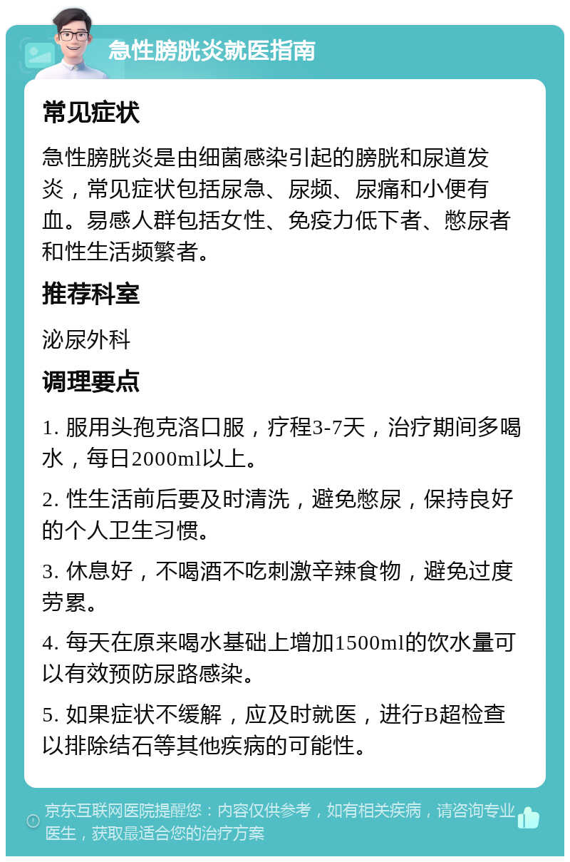 急性膀胱炎就医指南 常见症状 急性膀胱炎是由细菌感染引起的膀胱和尿道发炎，常见症状包括尿急、尿频、尿痛和小便有血。易感人群包括女性、免疫力低下者、憋尿者和性生活频繁者。 推荐科室 泌尿外科 调理要点 1. 服用头孢克洛口服，疗程3-7天，治疗期间多喝水，每日2000ml以上。 2. 性生活前后要及时清洗，避免憋尿，保持良好的个人卫生习惯。 3. 休息好，不喝酒不吃刺激辛辣食物，避免过度劳累。 4. 每天在原来喝水基础上增加1500ml的饮水量可以有效预防尿路感染。 5. 如果症状不缓解，应及时就医，进行B超检查以排除结石等其他疾病的可能性。