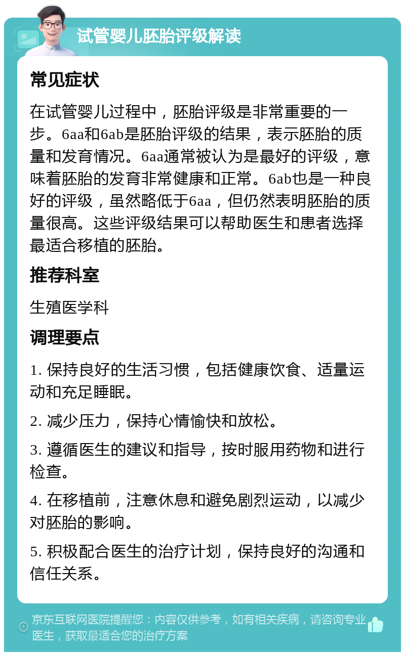 试管婴儿胚胎评级解读 常见症状 在试管婴儿过程中，胚胎评级是非常重要的一步。6aa和6ab是胚胎评级的结果，表示胚胎的质量和发育情况。6aa通常被认为是最好的评级，意味着胚胎的发育非常健康和正常。6ab也是一种良好的评级，虽然略低于6aa，但仍然表明胚胎的质量很高。这些评级结果可以帮助医生和患者选择最适合移植的胚胎。 推荐科室 生殖医学科 调理要点 1. 保持良好的生活习惯，包括健康饮食、适量运动和充足睡眠。 2. 减少压力，保持心情愉快和放松。 3. 遵循医生的建议和指导，按时服用药物和进行检查。 4. 在移植前，注意休息和避免剧烈运动，以减少对胚胎的影响。 5. 积极配合医生的治疗计划，保持良好的沟通和信任关系。