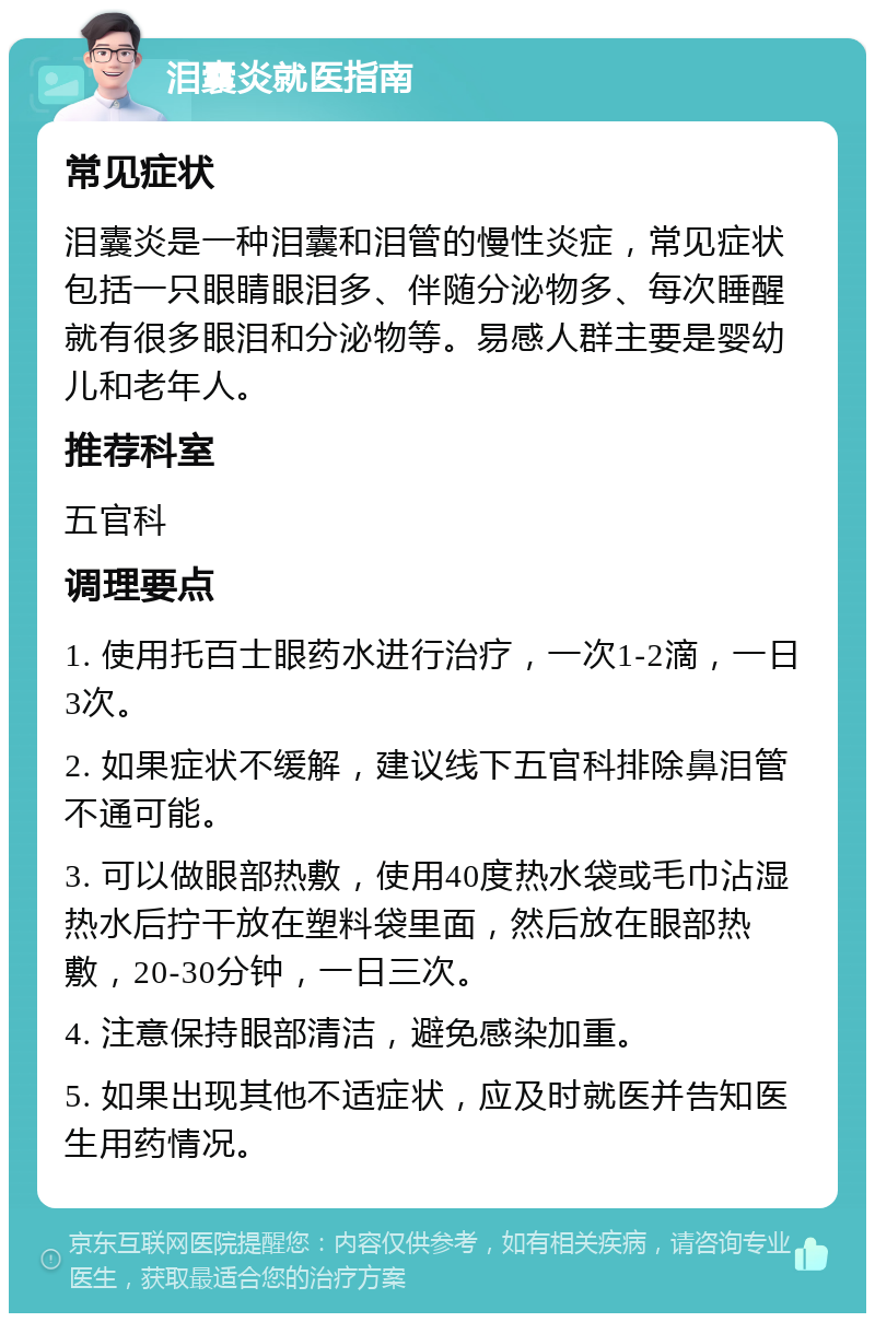 泪囊炎就医指南 常见症状 泪囊炎是一种泪囊和泪管的慢性炎症，常见症状包括一只眼睛眼泪多、伴随分泌物多、每次睡醒就有很多眼泪和分泌物等。易感人群主要是婴幼儿和老年人。 推荐科室 五官科 调理要点 1. 使用托百士眼药水进行治疗，一次1-2滴，一日3次。 2. 如果症状不缓解，建议线下五官科排除鼻泪管不通可能。 3. 可以做眼部热敷，使用40度热水袋或毛巾沾湿热水后拧干放在塑料袋里面，然后放在眼部热敷，20-30分钟，一日三次。 4. 注意保持眼部清洁，避免感染加重。 5. 如果出现其他不适症状，应及时就医并告知医生用药情况。