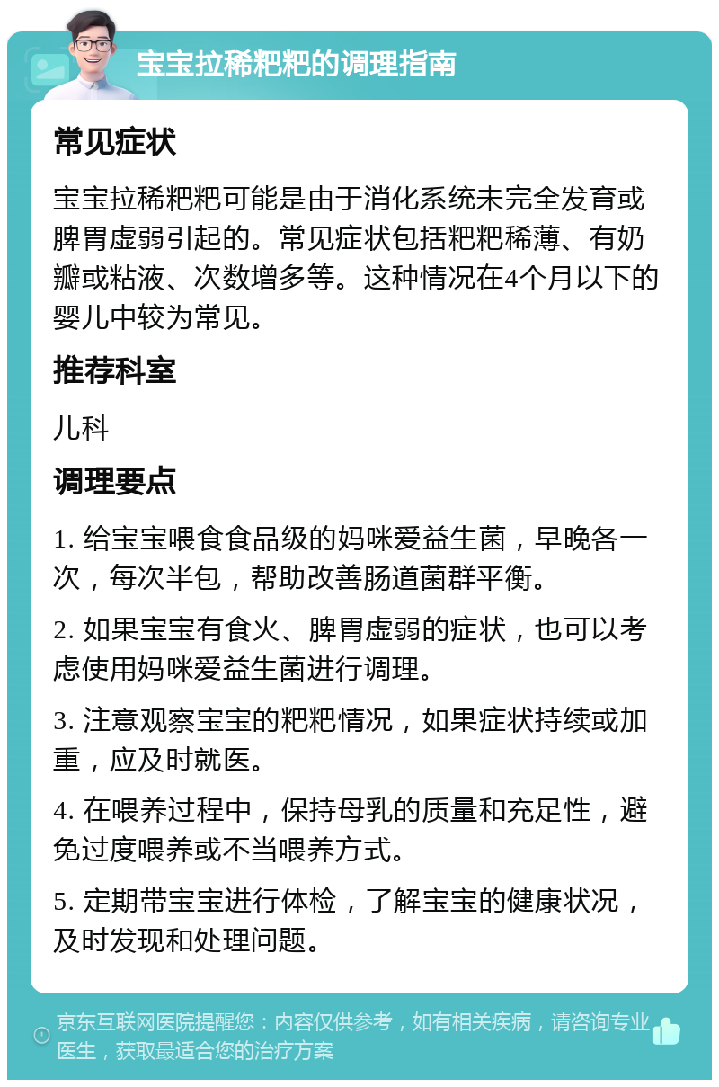 宝宝拉稀粑粑的调理指南 常见症状 宝宝拉稀粑粑可能是由于消化系统未完全发育或脾胃虚弱引起的。常见症状包括粑粑稀薄、有奶瓣或粘液、次数增多等。这种情况在4个月以下的婴儿中较为常见。 推荐科室 儿科 调理要点 1. 给宝宝喂食食品级的妈咪爱益生菌，早晚各一次，每次半包，帮助改善肠道菌群平衡。 2. 如果宝宝有食火、脾胃虚弱的症状，也可以考虑使用妈咪爱益生菌进行调理。 3. 注意观察宝宝的粑粑情况，如果症状持续或加重，应及时就医。 4. 在喂养过程中，保持母乳的质量和充足性，避免过度喂养或不当喂养方式。 5. 定期带宝宝进行体检，了解宝宝的健康状况，及时发现和处理问题。