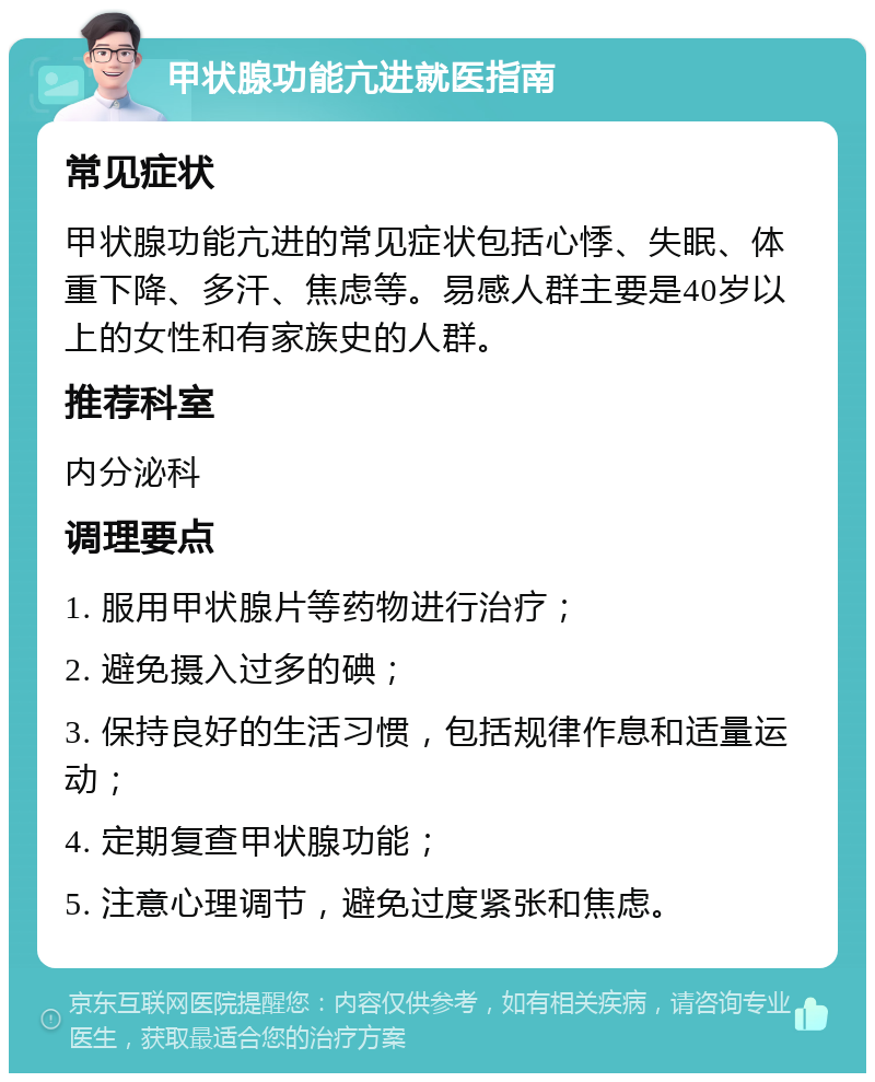 甲状腺功能亢进就医指南 常见症状 甲状腺功能亢进的常见症状包括心悸、失眠、体重下降、多汗、焦虑等。易感人群主要是40岁以上的女性和有家族史的人群。 推荐科室 内分泌科 调理要点 1. 服用甲状腺片等药物进行治疗； 2. 避免摄入过多的碘； 3. 保持良好的生活习惯，包括规律作息和适量运动； 4. 定期复查甲状腺功能； 5. 注意心理调节，避免过度紧张和焦虑。