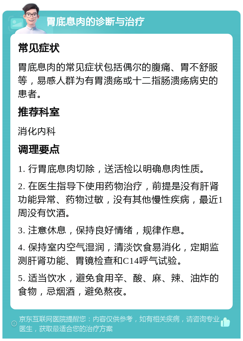 胃底息肉的诊断与治疗 常见症状 胃底息肉的常见症状包括偶尔的腹痛、胃不舒服等，易感人群为有胃溃疡或十二指肠溃疡病史的患者。 推荐科室 消化内科 调理要点 1. 行胃底息肉切除，送活检以明确息肉性质。 2. 在医生指导下使用药物治疗，前提是没有肝肾功能异常、药物过敏，没有其他慢性疾病，最近1周没有饮酒。 3. 注意休息，保持良好情绪，规律作息。 4. 保持室内空气湿润，清淡饮食易消化，定期监测肝肾功能、胃镜检查和C14呼气试验。 5. 适当饮水，避免食用辛、酸、麻、辣、油炸的食物，忌烟酒，避免熬夜。