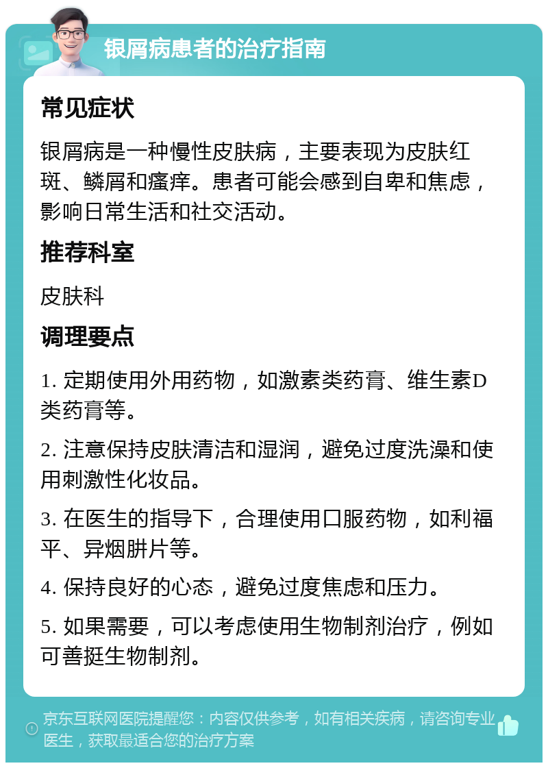 银屑病患者的治疗指南 常见症状 银屑病是一种慢性皮肤病，主要表现为皮肤红斑、鳞屑和瘙痒。患者可能会感到自卑和焦虑，影响日常生活和社交活动。 推荐科室 皮肤科 调理要点 1. 定期使用外用药物，如激素类药膏、维生素D类药膏等。 2. 注意保持皮肤清洁和湿润，避免过度洗澡和使用刺激性化妆品。 3. 在医生的指导下，合理使用口服药物，如利福平、异烟肼片等。 4. 保持良好的心态，避免过度焦虑和压力。 5. 如果需要，可以考虑使用生物制剂治疗，例如可善挺生物制剂。