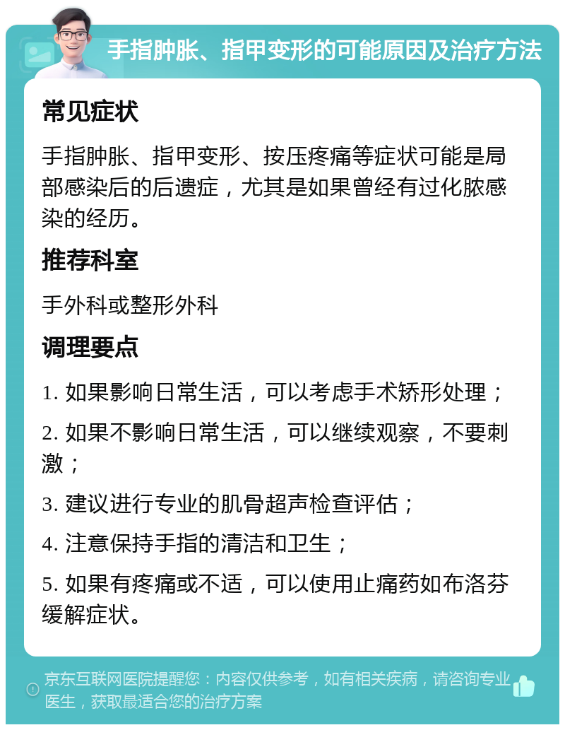 手指肿胀、指甲变形的可能原因及治疗方法 常见症状 手指肿胀、指甲变形、按压疼痛等症状可能是局部感染后的后遗症，尤其是如果曾经有过化脓感染的经历。 推荐科室 手外科或整形外科 调理要点 1. 如果影响日常生活，可以考虑手术矫形处理； 2. 如果不影响日常生活，可以继续观察，不要刺激； 3. 建议进行专业的肌骨超声检查评估； 4. 注意保持手指的清洁和卫生； 5. 如果有疼痛或不适，可以使用止痛药如布洛芬缓解症状。