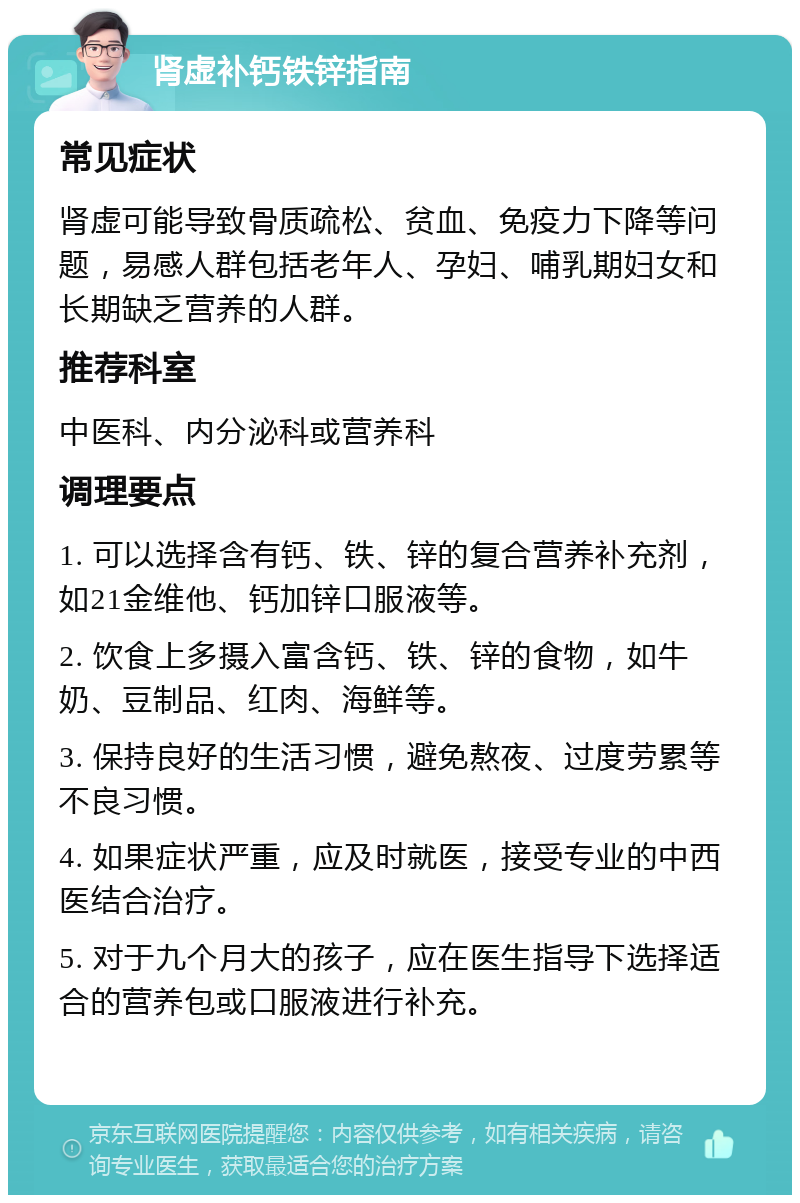 肾虚补钙铁锌指南 常见症状 肾虚可能导致骨质疏松、贫血、免疫力下降等问题，易感人群包括老年人、孕妇、哺乳期妇女和长期缺乏营养的人群。 推荐科室 中医科、内分泌科或营养科 调理要点 1. 可以选择含有钙、铁、锌的复合营养补充剂，如21金维他、钙加锌口服液等。 2. 饮食上多摄入富含钙、铁、锌的食物，如牛奶、豆制品、红肉、海鲜等。 3. 保持良好的生活习惯，避免熬夜、过度劳累等不良习惯。 4. 如果症状严重，应及时就医，接受专业的中西医结合治疗。 5. 对于九个月大的孩子，应在医生指导下选择适合的营养包或口服液进行补充。