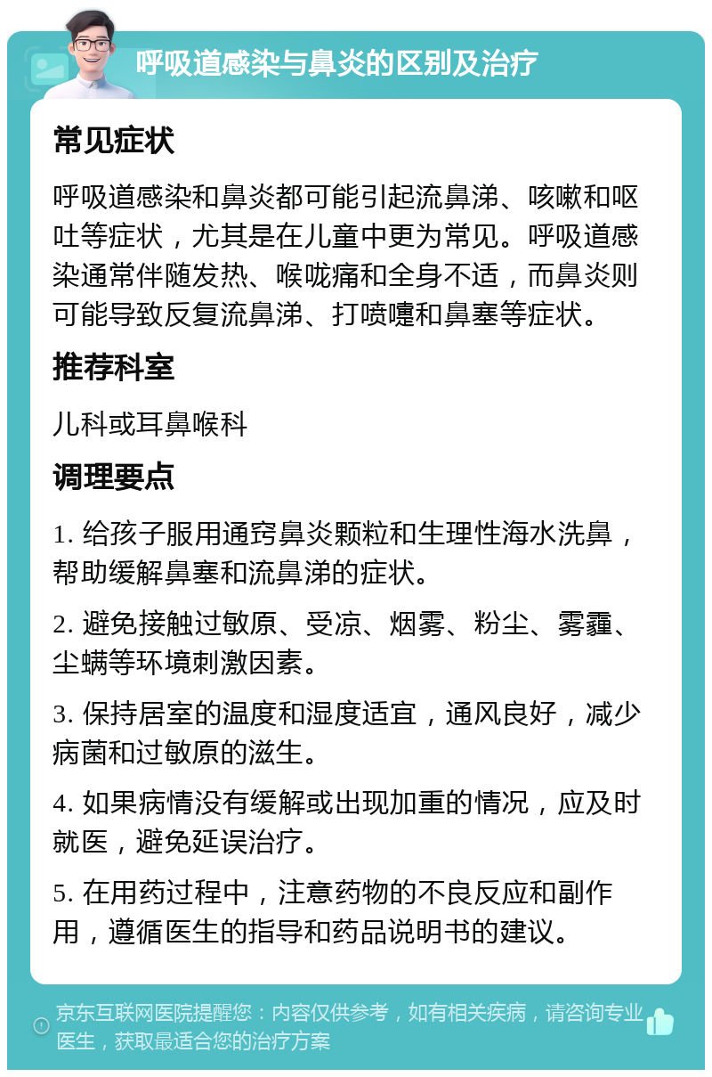 呼吸道感染与鼻炎的区别及治疗 常见症状 呼吸道感染和鼻炎都可能引起流鼻涕、咳嗽和呕吐等症状，尤其是在儿童中更为常见。呼吸道感染通常伴随发热、喉咙痛和全身不适，而鼻炎则可能导致反复流鼻涕、打喷嚏和鼻塞等症状。 推荐科室 儿科或耳鼻喉科 调理要点 1. 给孩子服用通窍鼻炎颗粒和生理性海水洗鼻，帮助缓解鼻塞和流鼻涕的症状。 2. 避免接触过敏原、受凉、烟雾、粉尘、雾霾、尘螨等环境刺激因素。 3. 保持居室的温度和湿度适宜，通风良好，减少病菌和过敏原的滋生。 4. 如果病情没有缓解或出现加重的情况，应及时就医，避免延误治疗。 5. 在用药过程中，注意药物的不良反应和副作用，遵循医生的指导和药品说明书的建议。