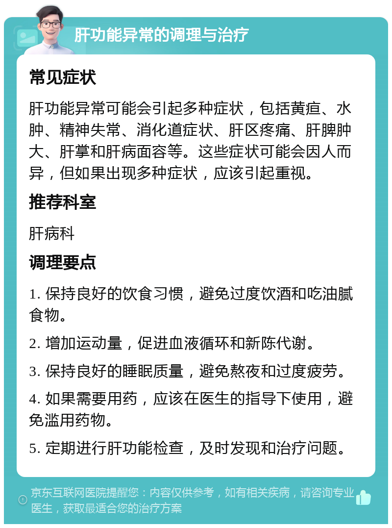 肝功能异常的调理与治疗 常见症状 肝功能异常可能会引起多种症状，包括黄疸、水肿、精神失常、消化道症状、肝区疼痛、肝脾肿大、肝掌和肝病面容等。这些症状可能会因人而异，但如果出现多种症状，应该引起重视。 推荐科室 肝病科 调理要点 1. 保持良好的饮食习惯，避免过度饮酒和吃油腻食物。 2. 增加运动量，促进血液循环和新陈代谢。 3. 保持良好的睡眠质量，避免熬夜和过度疲劳。 4. 如果需要用药，应该在医生的指导下使用，避免滥用药物。 5. 定期进行肝功能检查，及时发现和治疗问题。