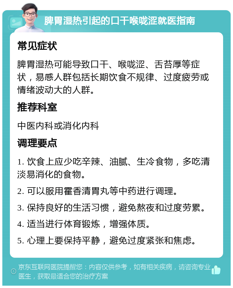 脾胃湿热引起的口干喉咙涩就医指南 常见症状 脾胃湿热可能导致口干、喉咙涩、舌苔厚等症状，易感人群包括长期饮食不规律、过度疲劳或情绪波动大的人群。 推荐科室 中医内科或消化内科 调理要点 1. 饮食上应少吃辛辣、油腻、生冷食物，多吃清淡易消化的食物。 2. 可以服用霍香清胃丸等中药进行调理。 3. 保持良好的生活习惯，避免熬夜和过度劳累。 4. 适当进行体育锻炼，增强体质。 5. 心理上要保持平静，避免过度紧张和焦虑。