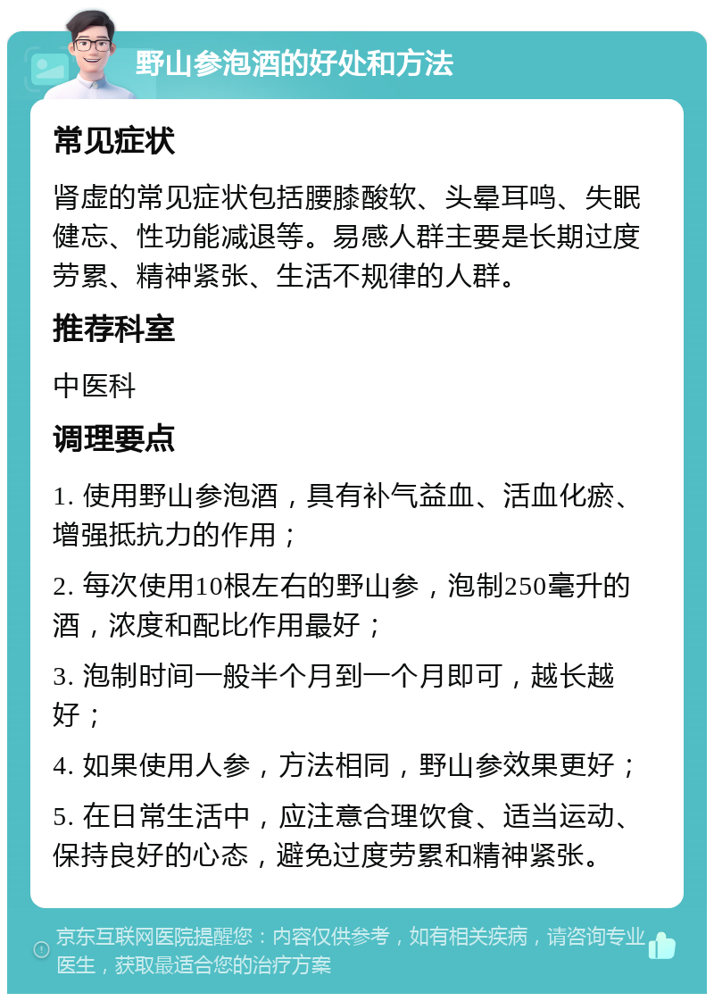 野山参泡酒的好处和方法 常见症状 肾虚的常见症状包括腰膝酸软、头晕耳鸣、失眠健忘、性功能减退等。易感人群主要是长期过度劳累、精神紧张、生活不规律的人群。 推荐科室 中医科 调理要点 1. 使用野山参泡酒，具有补气益血、活血化瘀、增强抵抗力的作用； 2. 每次使用10根左右的野山参，泡制250毫升的酒，浓度和配比作用最好； 3. 泡制时间一般半个月到一个月即可，越长越好； 4. 如果使用人参，方法相同，野山参效果更好； 5. 在日常生活中，应注意合理饮食、适当运动、保持良好的心态，避免过度劳累和精神紧张。