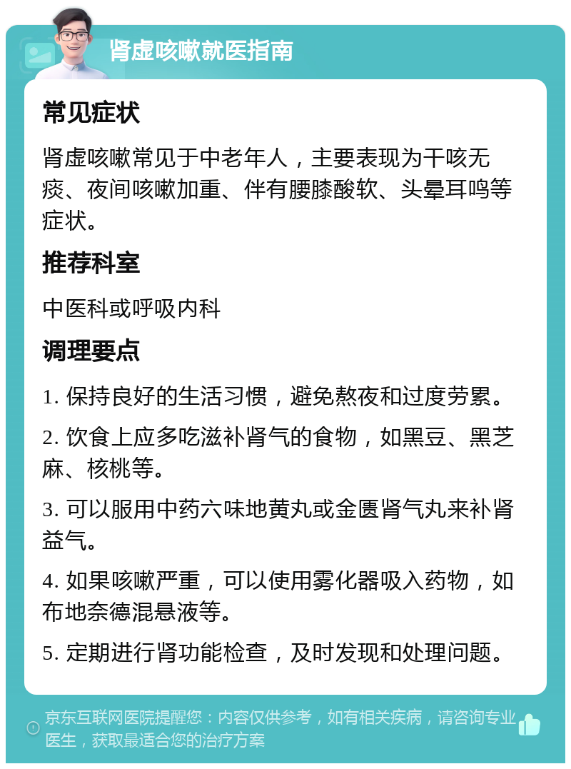 肾虚咳嗽就医指南 常见症状 肾虚咳嗽常见于中老年人，主要表现为干咳无痰、夜间咳嗽加重、伴有腰膝酸软、头晕耳鸣等症状。 推荐科室 中医科或呼吸内科 调理要点 1. 保持良好的生活习惯，避免熬夜和过度劳累。 2. 饮食上应多吃滋补肾气的食物，如黑豆、黑芝麻、核桃等。 3. 可以服用中药六味地黄丸或金匮肾气丸来补肾益气。 4. 如果咳嗽严重，可以使用雾化器吸入药物，如布地奈德混悬液等。 5. 定期进行肾功能检查，及时发现和处理问题。