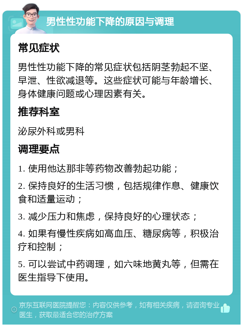 男性性功能下降的原因与调理 常见症状 男性性功能下降的常见症状包括阴茎勃起不坚、早泄、性欲减退等。这些症状可能与年龄增长、身体健康问题或心理因素有关。 推荐科室 泌尿外科或男科 调理要点 1. 使用他达那非等药物改善勃起功能； 2. 保持良好的生活习惯，包括规律作息、健康饮食和适量运动； 3. 减少压力和焦虑，保持良好的心理状态； 4. 如果有慢性疾病如高血压、糖尿病等，积极治疗和控制； 5. 可以尝试中药调理，如六味地黄丸等，但需在医生指导下使用。