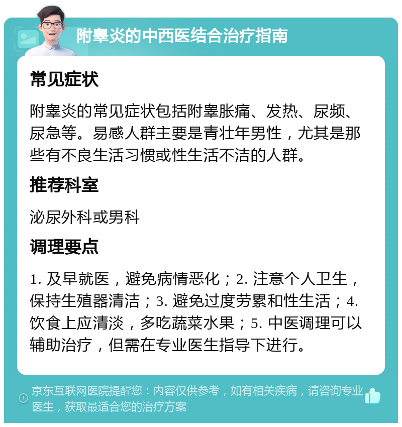 附睾炎的中西医结合治疗指南 常见症状 附睾炎的常见症状包括附睾胀痛、发热、尿频、尿急等。易感人群主要是青壮年男性，尤其是那些有不良生活习惯或性生活不洁的人群。 推荐科室 泌尿外科或男科 调理要点 1. 及早就医，避免病情恶化；2. 注意个人卫生，保持生殖器清洁；3. 避免过度劳累和性生活；4. 饮食上应清淡，多吃蔬菜水果；5. 中医调理可以辅助治疗，但需在专业医生指导下进行。