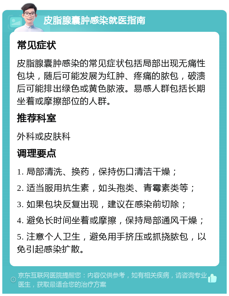 皮脂腺囊肿感染就医指南 常见症状 皮脂腺囊肿感染的常见症状包括局部出现无痛性包块，随后可能发展为红肿、疼痛的脓包，破溃后可能排出绿色或黄色脓液。易感人群包括长期坐着或摩擦部位的人群。 推荐科室 外科或皮肤科 调理要点 1. 局部清洗、换药，保持伤口清洁干燥； 2. 适当服用抗生素，如头孢类、青霉素类等； 3. 如果包块反复出现，建议在感染前切除； 4. 避免长时间坐着或摩擦，保持局部通风干燥； 5. 注意个人卫生，避免用手挤压或抓挠脓包，以免引起感染扩散。